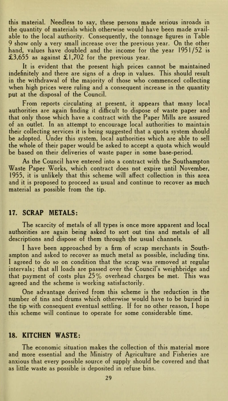 this material. Needless to say, these persons made serious inroads in the quantity of materials which otherwise would have been made avail- able to the local authority. Consequently, the tonnage figures in Table 9 show only a very small increase over the previous year. On the other hand, values have doubled and the income for the year 1951/52 is £3,655 as against £1,702 for the previous year. It is evident that the present high prices cannot be maintained indefinitely and there are signs of a drop in values. This should result in the withdrawal of the majority of those who commenced collecting when high prices were ruling and a consequent increase in the quantity put at the disposal of the Council. From reports circulating at present, it appears that many local authorities are again finding it difficult to dispose of waste paper and that only those which have a contract with the Paper Mills are assured of an outlet. In an attempt to encourage local authorities to maintain their collecting services it is being suggested that a quota system should be adopted. Under this system, local authorities which are able to sell the whole of their paper would be asked to accept a quota which would be based on their deliveries of waste paper in some base-period. As the Council have entered into a contract with the Southampton Waste Paper Works, which contract does not expire until November, 1955, it is unlikely that this scheme will affect collection in this area and it is proposed to proceed as usual and continue to recover as much material as possible from the tip. 17. SCRAP METALS: The scarcity of metals of all types is once more apparent and local authorities are again being asked to sort out tins and metals of all descriptions and dispose of them through the usual channels. I have been approached by a firm of scrap merchants in South- ampton and asked to recover as much metal as possible, including tins. I agreed to do so on condition that the scrap was removed at regular intervals; that all loads are passed over the Council’s weighbridge and that payment of costs plus 25% overhead charges be met. This was agreed and the scheme is working satisfactorily. One advantage derived from this scheme is the reduction in the number of tins and drums which otherwise would have to be buried in the tip with consequent eventual settling. If for no other reason, I hope this scheme will continue to operate for some considerable time. 18. KITCHEN WASTE; The economic situation makes the collection of this material more and more essential and the Ministry of Agriculture and Fisheries are anxious that every possible source of supply should be covered and that as little waste as possible is deposited in refuse bins.