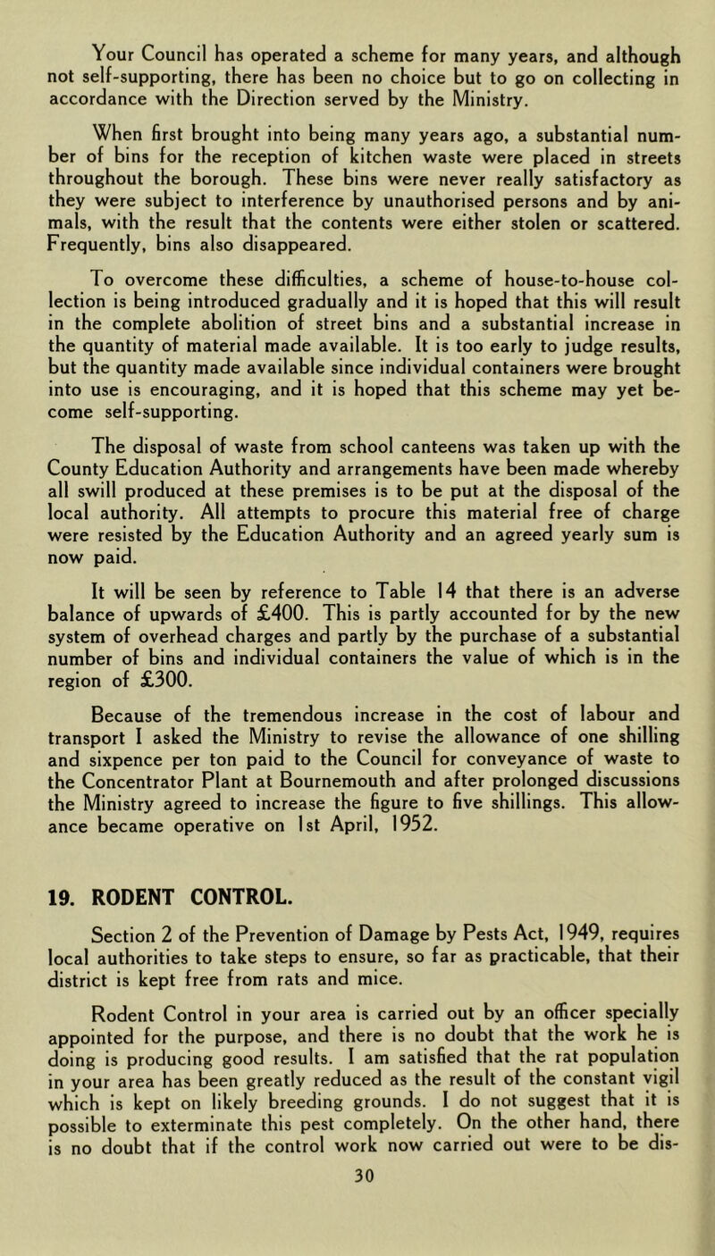 Your Council has operated a scheme for many years, and although not self-supporting, there has been no choice but to go on collecting in accordance with the Direction served by the Ministry. When first brought into being many years ago, a substantial num- ber of bins for the reception of kitchen waste were placed in streets throughout the borough. These bins were never really satisfactory as they were subject to interference by unauthorised persons and by ani- mals, with the result that the contents were either stolen or scattered. Frequently, bins also disappeared. To overcome these difficulties, a scheme of house-to-house col- lection is being introduced gradually and it is hoped that this will result in the complete abolition of street bins and a substantial increase in the quantity of material made available. It is too early to judge results, but the quantity made available since individual containers were brought into use is encouraging, and it is hoped that this scheme may yet be- come self-supporting. The disposal of waste from school canteens was taken up with the County Education Authority and arrangements have been made whereby all swill produced at these premises is to be put at the disposal of the local authority. All attempts to procure this material free of charge were resisted by the Education Authority and an agreed yearly sum is now paid. It will be seen by reference to Table 14 that there is an adverse balance of upwards of £400. This is partly accounted for by the new system of overhead charges and partly by the purchase of a substantial number of bins and individual containers the value of which is in the region of £300. Because of the tremendous increase in the cost of labour and transport I asked the Ministry to revise the allowance of one shilling and sixpence per ton paid to the Council for conveyance of waste to the Concentrator Plant at Bournemouth and after prolonged discussions the Ministry agreed to increase the figure to five shillings. This allow- ance became operative on 1st April, 1952. 19. RODENT CONTROL. Section 2 of the Prevention of Damage by Pests Act, 1949, requires local authorities to take steps to ensure, so far as practicable, that their district is kept free from rats and mice. Rodent Control in your area is carried out by an officer specially appointed for the purpose, and there is no doubt that the work he is doing is producing good results. I am satisfied that the rat population in your area has been greatly reduced as the result of the constant vigil which is kept on likely breeding grounds. I do not suggest that it is possible to exterminate this pest completely. On the other hand, there is no doubt that if the control work now carried out were to be dis-