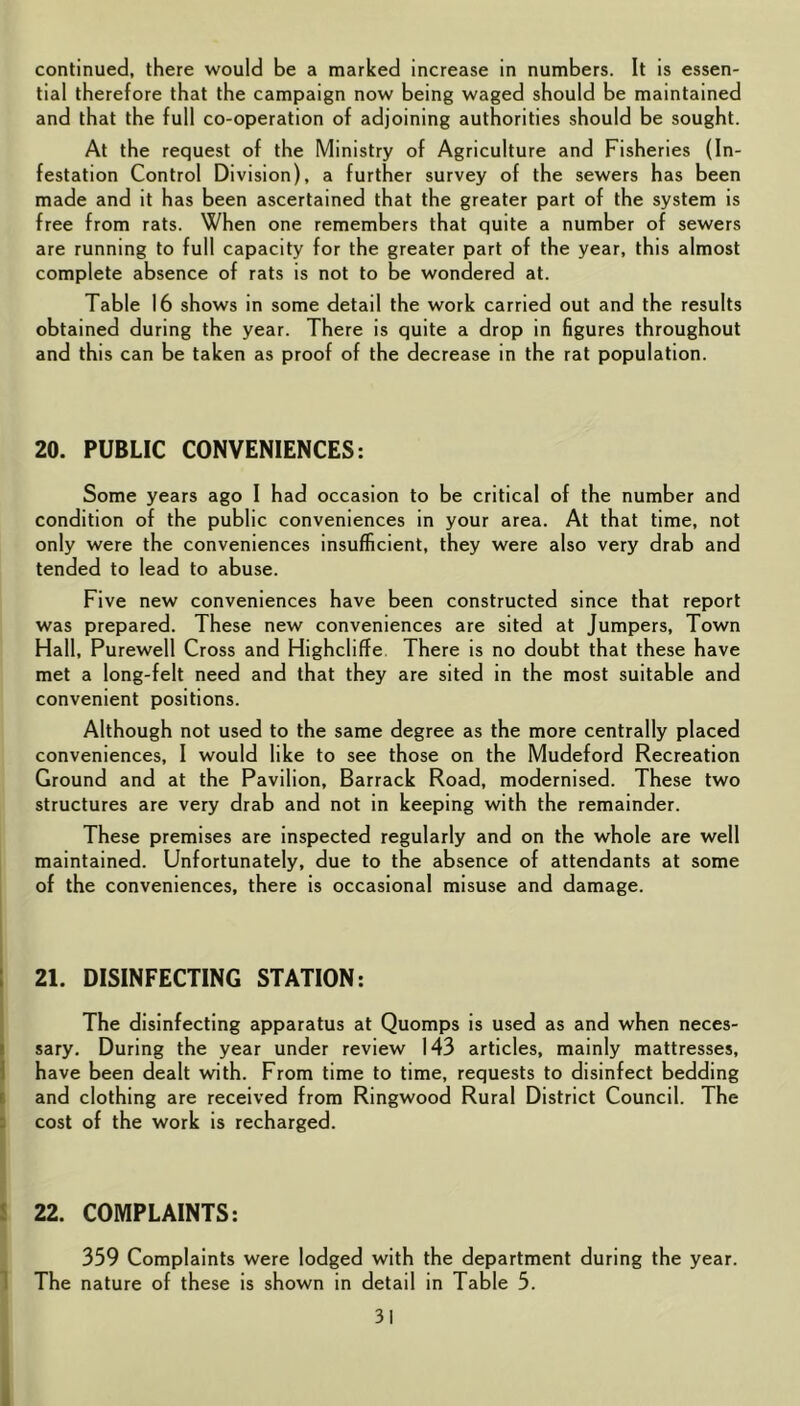 continued, there would be a marked increase in numbers. It is essen- tial therefore that the campaign now being waged should be maintained and that the full co-operation of adjoining authorities should be sought. At the request of the Ministry of Agriculture and Fisheries (In- festation Control Division), a further survey of the sewers has been made and it has been ascertained that the greater part of the system is free from rats. When one remembers that quite a number of sewers are running to full capacity for the greater part of the year, this almost complete absence of rats is not to be wondered at. Table 16 shows in some detail the work carried out and the results obtained during the year. There is quite a drop in figures throughout and this can be taken as proof of the decrease in the rat population. 20. PUBLIC CONVENIENCES: Some years ago I had occasion to be critical of the number and condition of the public conveniences in your area. At that time, not only were the conveniences insufficient, they were also very drab and tended to lead to abuse. Five new conveniences have been constructed since that report was prepared. These new conveniences are sited at Jumpers, Town Hall, Purewell Cross and Highcliffe There is no doubt that these have met a long-felt need and that they are sited in the most suitable and convenient positions. Although not used to the same degree as the more centrally placed conveniences, I would like to see those on the Mudeford Recreation Ground and at the Pavilion, Barrack Road, modernised. These two structures are very drab and not in keeping with the remainder. These premises are inspected regularly and on the whole are well maintained. Unfortunately, due to the absence of attendants at some of the conveniences, there is occasional misuse and damage. I 21. DISINFECTING STATION: The disinfecting apparatus at Quomps is used as and when neces- Isary. During the year under review 143 articles, mainly mattresses, have been dealt with. From time to time, requests to disinfect bedding E and clothing are received from Ringwood Rural District Council. The cost of the work is recharged. I 22. COMPLAINTS: 1 359 Complaints were lodged with the department during the year. 1 The nature of these is shown in detail in Table 5.