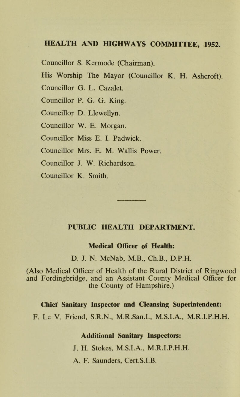 HEALTH AND HIGHWAYS COMMITTEE, 1952. Councillor S. Kermode (Chairman). His Worship The Mayor (Councillor K. H. Ashcroft). Councillor G. L. Cazalet. Councillor P. G. G. King. Councillor D. Llewellyn. Councillor W. E. Morgan. Councillor Miss E. I. Padwick. Councillor Mrs. E. M. Wallis Power. Councillor J. W. Richardson. Councillor K. Smith. PUBLIC HEALTH DEPARTMENT. Medical Officer of Health: D. J. N. McNab, M.B., Ch.B., D.P.H. (Also Medical Officer of Health of the Rural District of Ringwood and Fordingbridge, and an Assistant County Medical Officer for the County of Hampshire.) Chief Sanitary Inspector and Cleansing Superintendent: F. Le V. Friend, S.R.N., M.R.San.I., M.S.I.A.. M.R.I.P.H.H. Additional Sanitary Inspectors: J. H. Stokes, M.S.I.A., M.R.I.P.H.H. A. F. Saunders, Cert.S.I.B.