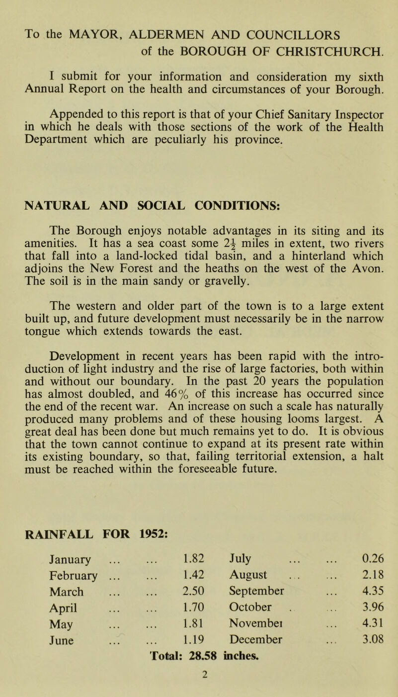 To the MAYOR, ALDERMEN AND COUNCILLORS of the BOROUGH OF CHRISTCHURCH. I submit for your information and consideration my sixth Annual Report on the health and circumstances of your Borough. Appended to this report is that of your Chief Sanitary Inspector in which he deals with those sections of the work of the Health Department which are peculiarly his province. NATURAL AND SOCIAL CONDITIONS: The Borough enjoys notable advantages in its siting and its amenities. It has a sea coast some 1\ miles in extent, two rivers that fall into a land-locked tidal basin, and a hinterland which adjoins the New Forest and the heaths on the west of the Avon. The soil is in the main sandy or gravelly. The western and older part of the town is to a large extent built up, and future development must necessarily be in the narrow tongue which extends towards the east. Development in recent years has been rapid with the intro- duction of light industry and the rise of large factories, both within and without our boundary. In the past 20 years the population has almost doubled, and 46% of this increase has occurred since the end of the recent war. An increase on such a scale has naturally produced many problems and of these housing looms largest. A great deal has been done but much remains yet to do. It is obvious that the town cannot continue to expand at its present rate within its existing boundary, so that, failing territorial extension, a halt must be reached within the foreseeable future. RAINFALL FOR 1952: January 1.82 July 0.26 February ... 1.42 August . . 2.18 March 2.50 September 4.35 April 1.70 October 3.96 May 1.81 Novembei 4.31 June 1.19 December 3.08 Total: 28.58 uiches.