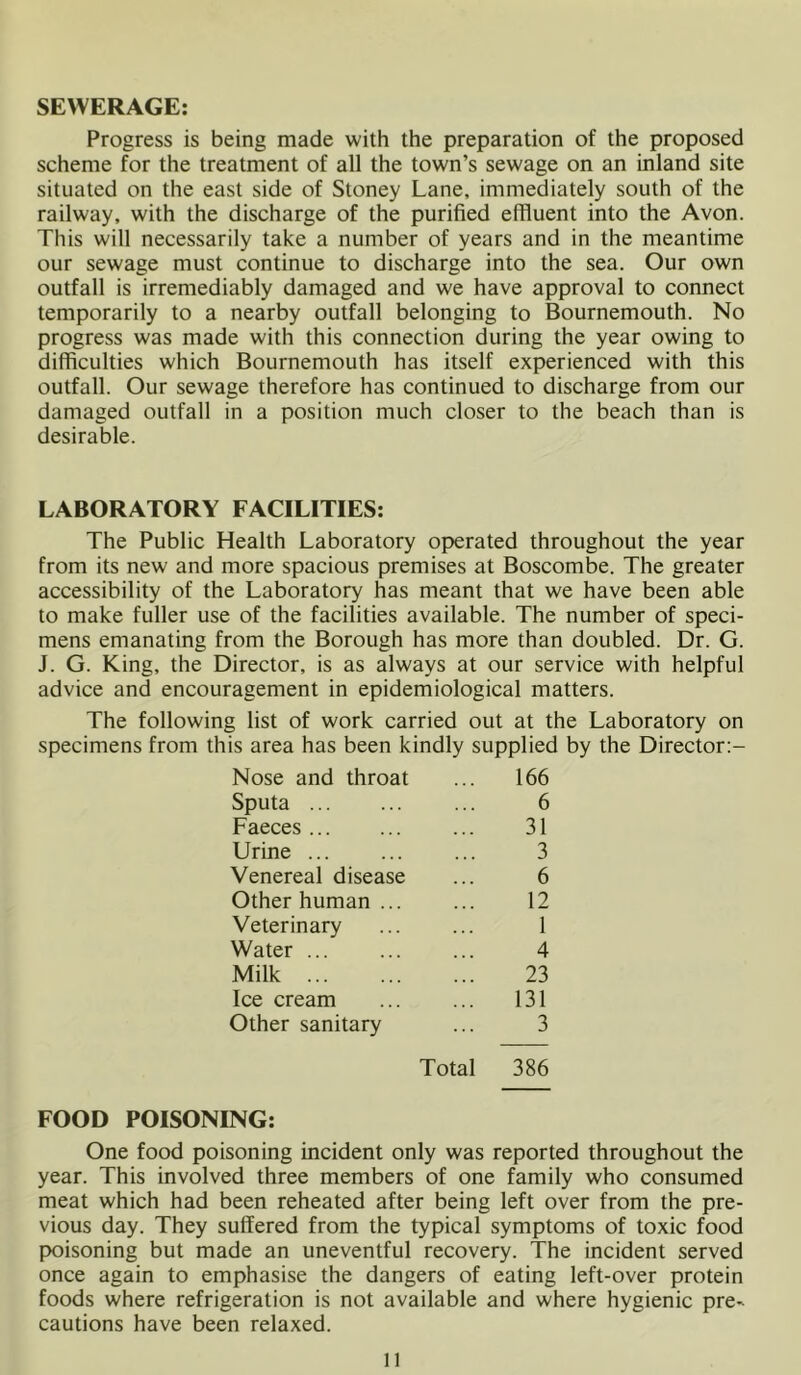 SEWERAGE: Progress is being made with the preparation of the proposed scheme for the treatment of all the town’s sewage on an inland site situated on the east side of Stoney Lane, immediately south of the railway, with the discharge of the purified effluent into the Avon. This will necessarily take a number of years and in the meantime our sewage must continue to discharge into the sea. Our own outfall is irremediably damaged and we have approval to connect temporarily to a nearby outfall belonging to Bournemouth. No progress was made with this connection during the year owing to difficulties which Bournemouth has itself experienced with this outfall. Our sewage therefore has continued to discharge from our damaged outfall in a position much closer to the beach than is desirable. LABORATORY FACILITIES: The Public Health Laboratory operated throughout the year from its new and more spacious premises at Boscombe. The greater accessibility of the Laboratory has meant that we have been able to make fuller use of the facilities available. The number of speci- mens emanating from the Borough has more than doubled. Dr. G. J. G. King, the Director, is as always at our service with helpful advice and encouragement in epidemiological matters. The following list of work carried out at the Laboratory on specimens from this area has been kindly supplied by the Director:- Nose and throat ... 166 Sputa ... ... ... 6 Faeces 31 Urine ... 3 Venereal disease ... 6 Other human ... ... 12 Veterinary 1 Water 4 Milk 23 Ice cream ... ... 131 Other sanitary ... 3 Total 386 FOOD POISONING: One food poisoning incident only was reported throughout the year. This involved three members of one family who consumed meat which had been reheated after being left over from the pre- vious day. They suffered from the typical symptoms of toxic food lx)isoning but made an uneventful recovery. The incident served once again to emphasise the dangers of eating left-over protein foods where refrigeration is not available and where hygienic pre- cautions have been relaxed. n