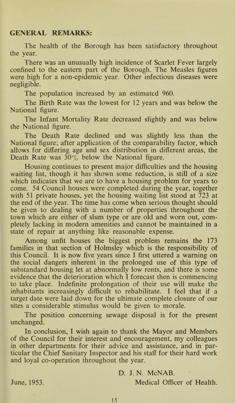 GENERAL REMARKS: The health of the Borough has been satisfactory throughout the year. There was an unusually high incidence of Scarlet Fever largely confined to the eastern part of the Borough. The Measles figures were high for a non-epidemic year. Other infectious diseases were negligible. The population increased by an estimated 960. The Birth Rate was the lowest for 12 years and was below the National figure. The Infant Mortality Rate decreased slightly and was below the National figure. The Death Rate declined and was slightly less than the National figure; after application of the comparability factor, which allows for differing age and sex distribution in different areas, the Death Rate was 30% below the National figure. Housing continues to present major difficulties and the housing waiting list, though it has shown some reduction, is still of a size which indicates that we are to have a housing problem for years to come. 54 Council houses were completed during the year, together with 51 private houses, yet the housing waiting list stood at 723 at the end of the year. The time has come when serious thought should be given to dealing with a number of properties throughout the town which are either of slum type or are old and worn out, com- pletely lacking in modern amenities and cannot be maintained in a state of repair at anything like reasonable expense. Among unfit houses the biggest problem remains the 173 families in that section of Holmsley which is the responsibility of this Council. It is now five years since I first uttered a warning on the social dangers inherent in the prolonged use of this type of substandard housing let at abnormally low rents, and there is some evidence that the deterioration which I forecast then is commencing to take place. Indefinite prolongation of their use will make the inhabitants increasingly difficult to rehabilitate. I feel that if a target date were laid down for the ultimate complete closure of our sites a considerable stimulus would be given to morale. The position concerning sewage disposal is for the present unchanged. In conclusion, I wish again to thank the Mayor and Members of the Council for their interest and encouragement, my colleagues in other departments for their advice and assistance, and in par- ticular the Chief Sanitary Inspector and his staff for their hard work and loyal co-operation throughout the year. June, 1953. 15 D. J. N. McNAB. Medical Officer of Health.
