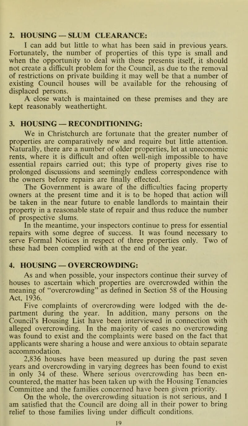 2. HOUSING — SLUM CLEARANCE: I can add but little to what has been said in previous years. Fortunately, the number of properties of this type is small and when the opportunity to deal with these presents itself, it should not create a difficult problem for the Council, as due to the removal of restrictions on private building it may well be that a number of existing Council houses will be available for the rehousing of displaced persons. A close watch is maintained on these premises and they are kept reasonably weathertight. 3. HOUSING — RECONDITIONING: We in Christchurch are fortunate that the greater number of properties are comparatively new and require but little attention. Naturally, there are a number of older properties, let at uneconomic rents, where it is difficult and often well-nigh impossible to have essential repairs carried out; this type of property gives rise to prolonged discussions and seemingly endless correspondence with the owners before repairs are finally effected. The Government is aware of the difficulties facing property owners at the present time and it is to be hoped that action will be taken in the near future to enable landlords to maintain their property in a reasonable state of repair and thus reduce the number of prospective slums. In the meantime, your inspectors continue to press for essential repairs with some degree of success. It was found necessary to serve Formal Notices in respect of three properties only. Two of these had been complied with at the end of the year. 4. HOUSING — OVERCROWDING: As and when possible, your inspectors continue their survey of houses to ascertain which properties are overcrowded within the meaning of “overcrowding” as defined in Section 58 of the Housing Act, 1936. Five complaints of overcrowding were lodged with the de- partment during the year. In addition, many persons on the Council’s Housing List have been interviewed in connection with alleged overcrowding. In the majority of cases no overcrowding was found to exist and the complaints were based on the fact that applicants were sharing a house and were anxious to obtain separate accommodation. 2,836 houses have been measured up during the past seven years and overcrowding in varying degrees has been found to exist in only 34 of these. Where serious overcrowding has been en- countered, the matter has been taken up with the Housing Tenancies Committee and the families concerned have been given priority. On the whole, the overcrowding situation is not serious, and I am satisfied that the Council are doing all in their power to bring relief to those families living under difficult conditions.