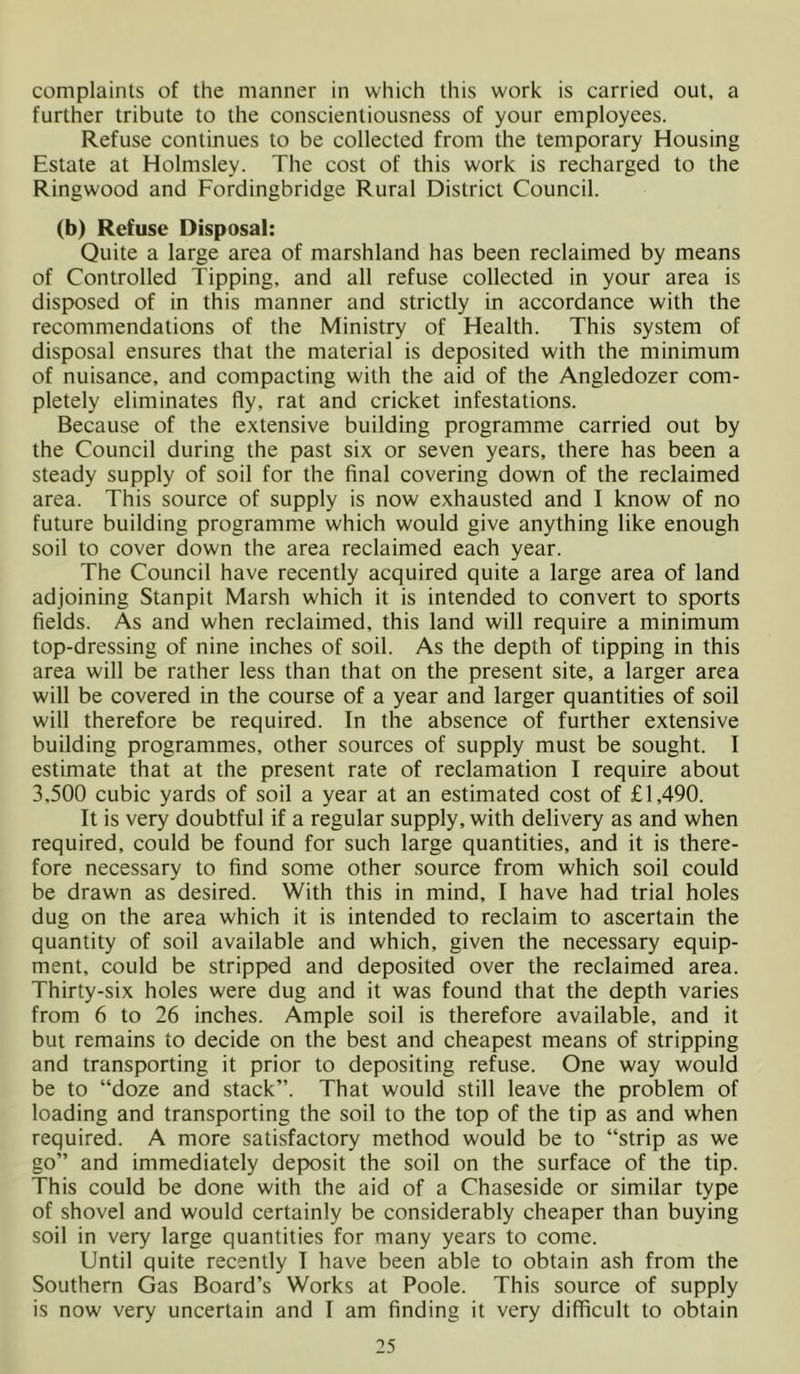 complaints of the manner in which this work is carried out, a further tribute to the conscientiousness of your employees. Refuse continues to be collected from the temporary Housing Estate at Holmsley. The cost of this work is recharged to the Ringwood and Fordingbridge Rural District Council. (b) Refuse Disposal: Quite a large area of marshland has been reclaimed by means of Controlled Tipping, and all refuse collected in your area is disposed of in this manner and strictly in accordance with the recommendations of the Ministry of Health. This system of disposal ensures that the material is deposited with the minimum of nuisance, and compacting with the aid of the Angledozer com- pletely eliminates fly, rat and cricket infestations. Because of the extensive building programme carried out by the Council during the past six or seven years, there has been a steady supply of soil for the final covering down of the reclaimed area. This source of supply is now exhausted and I know of no future building programme which would give anything like enough soil to cover down the area reclaimed each year. The Council have recently acquired quite a large area of land adjoining Stanpit Marsh which it is intended to convert to sports fields. As and when reclaimed, this land will require a minimum top-dressing of nine inches of soil. As the depth of tipping in this area will be rather less than that on the present site, a larger area will be covered in the course of a year and larger quantities of soil will therefore be required. In the absence of further extensive building programmes, other sources of supply must be sought. I estimate that at the present rate of reclamation I require about 3,500 cubic yards of soil a year at an estimated cost of £1,490. It is very doubtful if a regular supply, with delivery as and when required, could be found for such large quantities, and it is there- fore necessary to find some other source from which soil could be drawn as desired. With this in mind, I have had trial holes dug on the area which it is intended to reclaim to ascertain the quantity of soil available and which, given the necessary equip- ment, could be stripp)ed and deposited over the reclaimed area. Thirty-six holes were dug and it was found that the depth varies from 6 to 26 inches. Ample soil is therefore available, and it but remains to decide on the best and cheapest means of stripping and transporting it prior to depositing refuse. One way would be to “doze and stack”. That would still leave the problem of loading and transporting the soil to the top of the tip as and when required. A more satisfactory method would be to “strip as we go” and immediately dep>osit the soil on the surface of the tip. This could be done with the aid of a Chaseside or similar type of shovel and would certainly be considerably cheaper than buying soil in very large quantities for many years to come. Until quite recently 1 have been able to obtain ash from the Southern Gas Board’s Works at Poole. This source of supply is now very uncertain and I am finding it very difficult to obtain