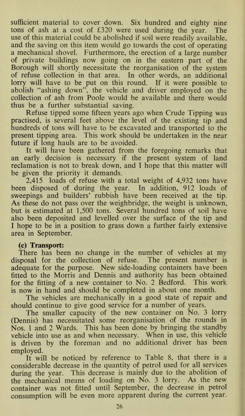 sufficient material to cover down. Six hundred and eighty nine tons of ash at a cost of £320 were used during the year. The use of this material could be abolished if soil were readily available, and the saving on this item would go towards the cost of operating a mechanical shovel. Furthermore, the erection of a large number of private buildings now going on in the eastern part of the Borough will shortly necessitate the reorganisation of the system of refuse collection in that area. In other words, an additional lorry will have to be put on this round. If it were possible to abolish “ashing down”, the vehicle and driver employed on the collection of ash from Poole would be available and there would thus be a further substantial saving. Refuse tipped some fifteen years ago when Crude Tipping was practised, is several feet above the level of the existing tip and hundreds of tons will have to be excavated and transported to the present tipping area. This work should be undertaken in the near future if long hauls are to be avoided. It will have been gathered from the foregoing remarks that an early decision is necessary if the present system of land reclamation is not to break down, and I hope that this matter will be given the priority it demands. 2,415 loads of refuse with a total weight of 4,932 tons have been disposed of during the, year. In addition, 912 loads of sweepings and builders’ rubbish have been received at the tip. As these do not pass over the weighbridge, the weight is unknown, but is estimated at 1,500 tons. Several hundred tons of soil have also been deposited and levelled over the surface of the tip and I hope to be in a position to grass down a further fairly extensive area in September. (c) Transport: There has been no change in the number of vehicles at my disposal for the collection of refuse. The present number is adequate for the purpose. New side-loading containers have been fitted to the Morris and Dennis and authority has been obtained for the fitting of a new container to No. 2 Bedford. This work is now in hand and should be completed in about one month. The vehicles are mechanically in a good state of repair and should continue to give good service for a number of years. The smaller capacity of the new container on No. 3 lorry (Dennis) has necessitated some reorganisation of the rounds in Nos. 1 and 2 Wards. This has been done by bringing the standby vehicle into use as and when necessary. When in use, this vehicle is driven by the foreman and no additional driver has been employed. It will be noticed by reference to Table 8, that there is a considerable decrease in the quantity of petrol used for all services during the year. This decrease is mainly due to the abolition of the mechanical means of loading on No. 3 lorry. As the new container was not fitted until September, the decrease in petrol consumption will be even more apparent during the current year.