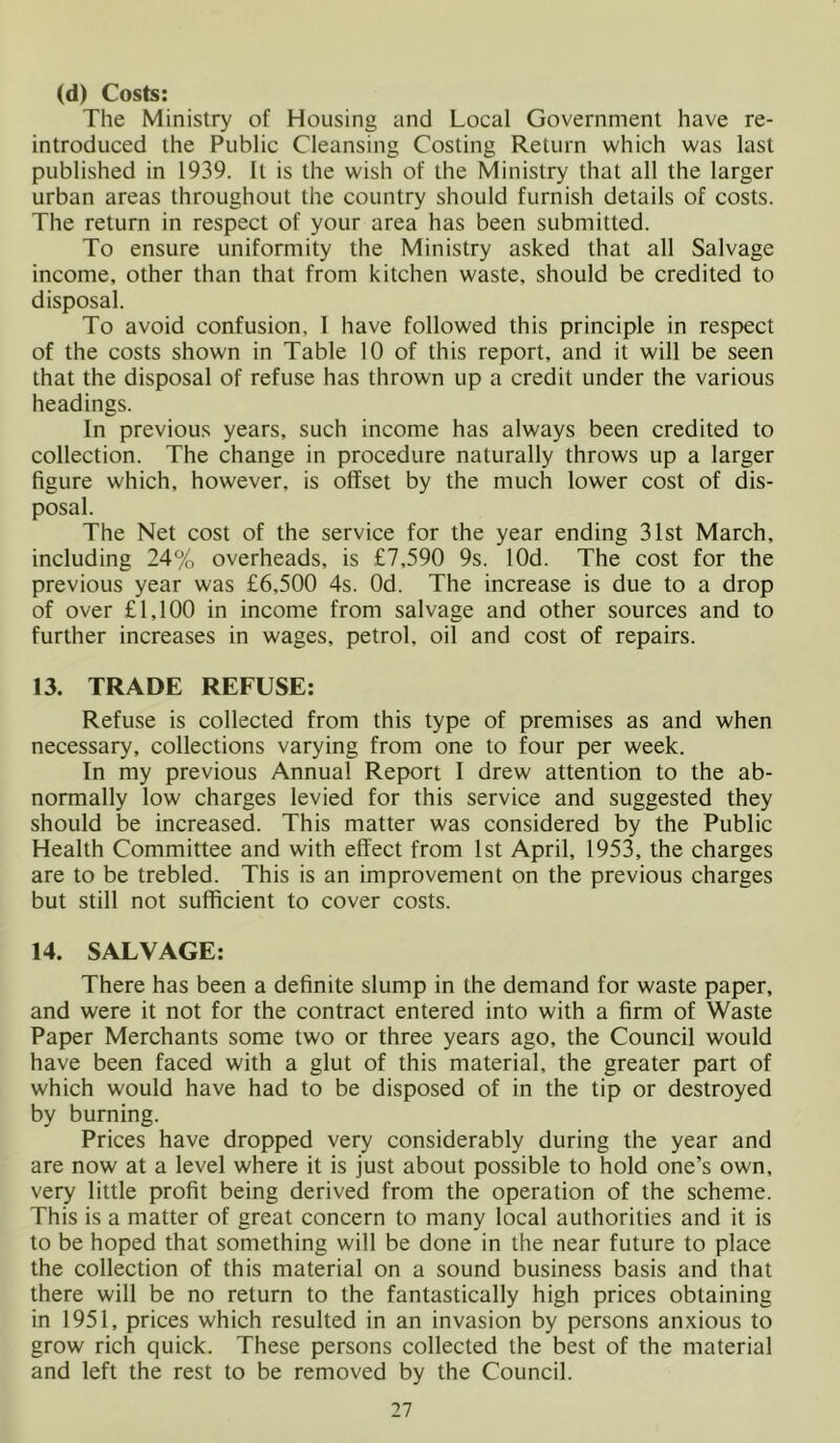 (d) Costs: The Ministry of Housing and Local Government have re- introduced the Public Cleansing Costing Return which was last published in 1939. It is the wish of the Ministry that all the larger urban areas throughout the country should furnish details of costs. The return in respect of your area has been submitted. To ensure uniformity the Ministry asked that all Salvage income, other than that from kitchen waste, should be credited to disposal. To avoid confusion, I have followed this principle in respect of the costs shown in Table 10 of this report, and it will be seen that the disposal of refuse has thrown up a credit under the various headings. In previous years, such income has always been credited to collection. The change in procedure naturally throws up a larger figure which, however, is offset by the much lower cost of dis- posal. The Net cost of the service for the year ending 31st March, including 24% overheads, is £7,590 9s. lOd. The cost for the previous year was £6,500 4s. Od. The increase is due to a drop of over £1,100 in income from salvage and other sources and to further increases in wages, petrol, oil and cost of repairs. 13. TRADE REFUSE: Refuse is collected from this type of premises as and when necessary, collections varying from one to four per week. In my previous Annual Report I drew attention to the ab- normally low charges levied for this service and suggested they should be increased. This matter was considered by the Public Health Committee and with effect from 1st April, 1953, the charges are to be trebled. This is an improvement on the previous charges but still not sufficient to cover costs. 14. SALVAGE: There has been a definite slump in the demand for waste paper, and were it not for the contract entered into with a firm of Waste Paper Merchants some two or three years ago, the Council would have been faced with a glut of this material, the greater part of which would have had to be disposed of in the tip or destroyed by burning. Prices have dropped very considerably during the year and are now at a level where it is just about possible to hold one’s own, very little profit being derived from the operation of the scheme. This is a matter of great concern to many local authorities and it is to be hoped that something will be done in the near future to place the collection of this material on a sound business basis and that there will be no return to the fantastically high prices obtaining in 1951, prices which resulted in an invasion by persons anxious to grow rich quick. These persons collected the best of the material and left the rest to be removed by the Council.