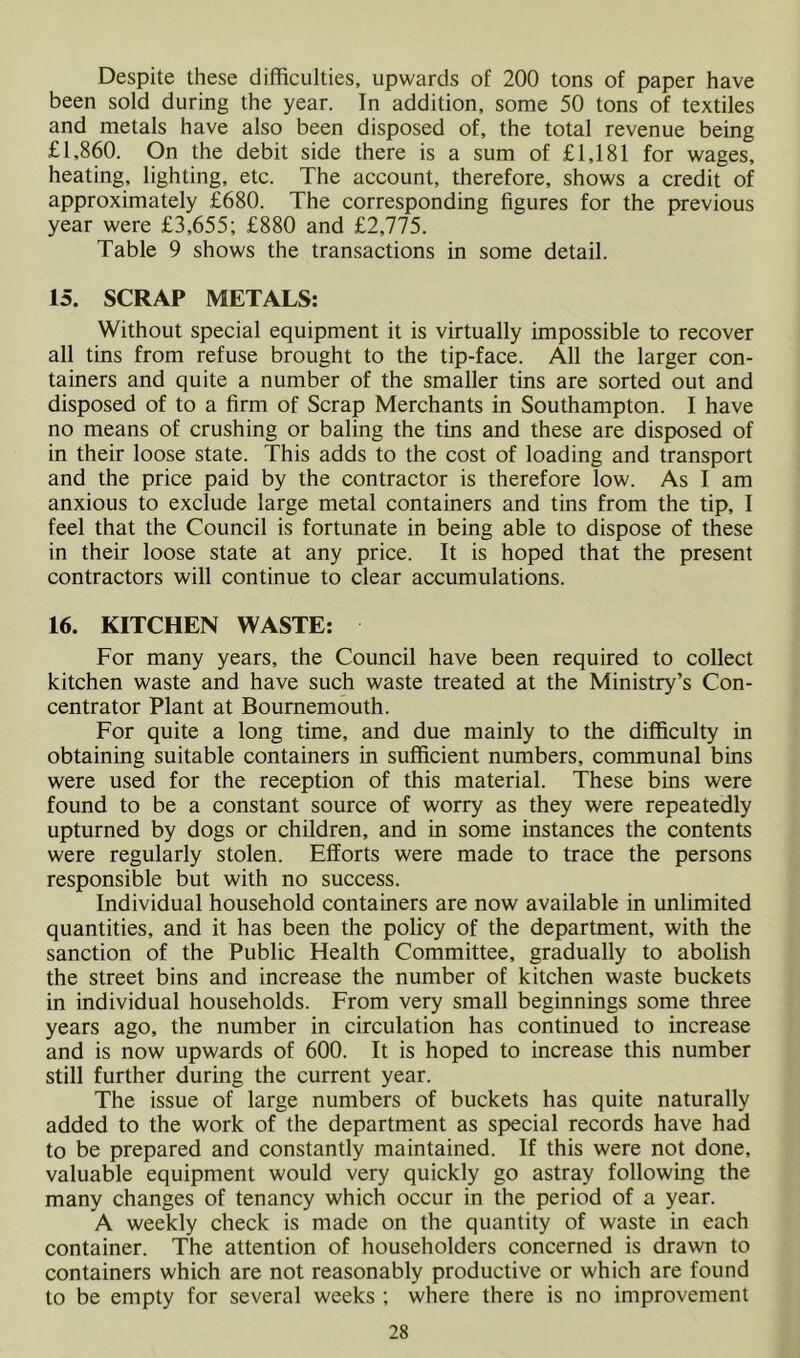 Despite these difficulties, upwards of 200 tons of paper have been sold during the year. In addition, some 50 tons of textiles and metals have also been disposed of, the total revenue being £1,860. On the debit side there is a sum of £1,181 for wages, heating, lighting, etc. The account, therefore, shows a credit of approximately £680. The corresponding figures for the previous year were £3,655; £880 and £2,775. Table 9 shows the transactions in some detail. 15. SCRAP METALS: Without special equipment it is virtually impossible to recover all tins from refuse brought to the tip-face. All the larger con- tainers and quite a number of the smaller tins are sorted out and disposed of to a firm of Scrap Merchants in Southampton. I have no means of crushing or baling the tins and these are disposed of in their loose state. This adds to the cost of loading and transport and the price paid by the contractor is therefore low. As I am anxious to exclude large metal containers and tins from the tip, I feel that the Council is fortunate in being able to dispose of these in their loose state at any price. It is hoped that the present contractors will continue to clear accumulations. 16. KITCHEN WASTE: For many years, the Council have been required to collect kitchen waste and have such waste treated at the Ministry’s Con- centrator Plant at Bournemouth. For quite a long time, and due mainly to the difficulty in obtaining suitable containers in sufficient numbers, communal bins were used for the reception of this material. These bins were found to be a constant source of worry as they were repeatedly upturned by dogs or ehildren, and in some instances the contents were regularly stolen. Efforts were made to trace the persons responsible but with no success. Individual household containers are now available in unlimited quantities, and it has been the policy of the department, with the sanction of the Public Health Committee, gradually to abolish the street bins and increase the number of kitchen waste buckets in individual households. From very small beginnings some three years ago, the number in circulation has continued to increase and is now upwards of 600. It is hoped to increase this number still further during the current year. The issue of large numbers of buckets has quite naturally added to the work of the department as special records have had to be prepared and constantly maintained. If this were not done, valuable equipment would very quickly go astray following the many changes of tenancy which occur in the period of a year. A weekly check is made on the quantity of waste in each container. The attention of householders concerned is drawn to containers which are not reasonably productive or which are found to be empty for several weeks ; where there is no improvement