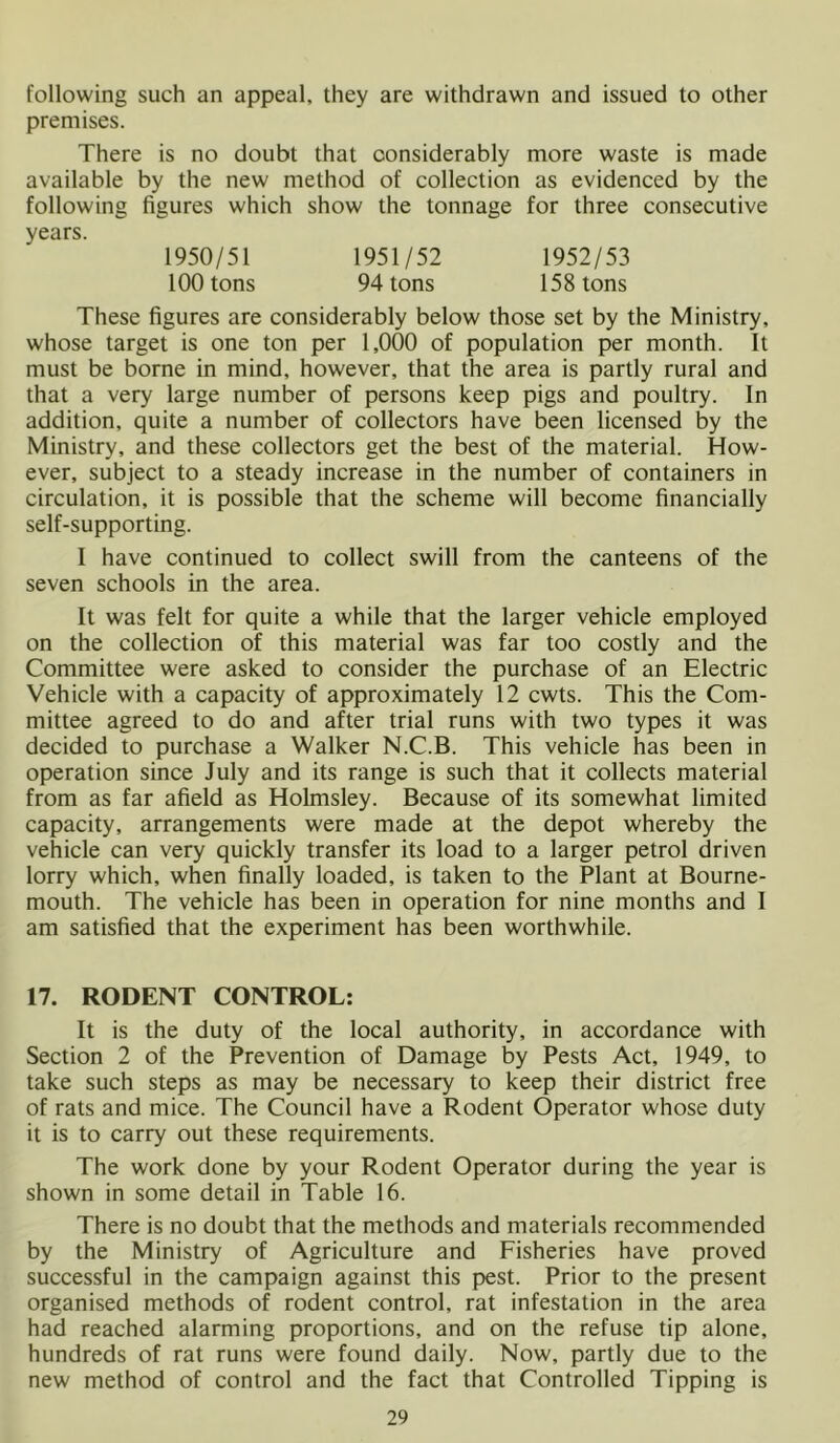 following such an appeal, they are withdrawn and issued to other premises. There is no doubt that considerably more waste is made available by the new method of collection as evidenced by the following figures which show the tonnage for three consecutive years. 1950/51 1951/52 1952/53 100 tons 94 tons 158 tons These figures are considerably below those set by the Ministry, whose target is one ton per 1,000 of population per month. It must be borne in mind, however, that the area is partly rural and that a very large number of persons keep pigs and poultry. In addition, quite a number of collectors have been licensed by the Ministry, and these collectors get the best of the material. How- ever, subject to a steady increase in the number of containers in circulation, it is possible that the scheme will become financially self-supporting. I have continued to collect swill from the canteens of the seven schools in the area. It was felt for quite a while that the larger vehicle employed on the collection of this material was far too costly and the Committee were asked to consider the purchase of an Electric Vehicle with a capacity of approximately 12 cwts. This the Com- mittee agreed to do and after trial runs with two types it was decided to purchase a Walker N.C.B. This vehicle has been in operation since July and its range is such that it collects material from as far afield as Holmsley. Because of its somewhat limited capacity, arrangements were made at the depot whereby the vehicle can very quickly transfer its load to a larger petrol driven lorry which, when finally loaded, is taken to the Plant at Bourne- mouth. The vehicle has been in operation for nine months and I am satisfied that the experiment has been worthwhile. 17. RODENT CONTROL: It is the duty of the local authority, in accordance with Section 2 of the Prevention of Damage by Pests Act, 1949, to take such steps as may be necessary to keep their district free of rats and mice. The Council have a Rodent Operator whose duty it is to carry out these requirements. The work done by your Rodent Operator during the year is shown in some detail in Table 16. There is no doubt that the methods and materials recommended by the Ministry of Agriculture and Fisheries have proved successful in the campaign against this pest. Prior to the present organised methods of rodent control, rat infestation in the area had reached alarming proportions, and on the refuse tip alone, hundreds of rat runs were found daily. Now, partly due to the new method of control and the fact that Controlled Tipping is