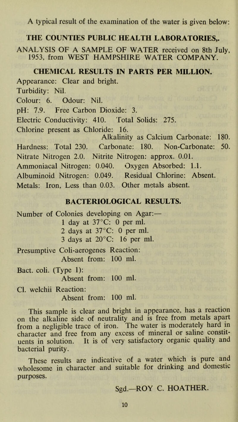 A typical result of the examination of the water is given below: THE COUNTIES PUBLIC HEALTH LABORATORIES,. ANALYSIS OF A SAMPLE OF WATER received on 8th July. 1953, from WEST HAMPSHIRE WATER COMPANY. CHEMICAL RESULTS IN PARTS PER MILLION. Appearance: Clear and bright. Turbidity: Nil. Colour: 6. Odour: Nil. pH: 7.9. Free Carbon Dioxide: 3. Electric Conductivity: 410. Total Solids: 275. Chlorine present as Chloride: 16. Alkalinity as Calcium Carbonate: 180. Hardness: Total 230. Carbonate: 180. Non-Carbonate: 50. Nitrate Nitrogen 2.0. Nitrite Nitrogen: approx. 0.01. Ammoniacal Nitrogen: 0.040. Oxygen Absorbed: 1.1. Albuminoid Nitrogen: 0.049. Residual Chlorine: Absent. Metals: Iron, Less than 0.03. Other metals absent. BACTERIOLOGICAL RESULTS. Number of Colonies developing on Agar:— 1 day at 37°C: 0 per ml. 2 days at 37°C: 0 per ml. 3 days at 20°C: 16 per ml. Presumptive Coli-aerogenes Reaction: Absent from: 100 ml. Bact. coli. (Type 1): Absent from: 100 ml. Cl. welchii Reaction: Absent from: 100 ml. This sample is clear and bright in appearance, has a reaction on the alkaline side of neutrality and is free from metals apart from a negligible trace of iron. The water is moderately hard in character and free from any excess of mineral or saline constit- uents in solution. It is of very satisfactory organic quality and bacterial purity. These results are indicative of a water which is pure and wholesome in character and suitable for drinking and domestic purposes. Sgd.—ROY C. HOATHER.