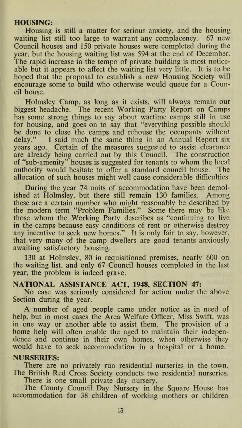 HOUSING: Housing is still a matter for serious anxiety, and the housing waiting list still too large to warrant any complacency. 67 new Council houses and 150 private houses were completed during the year, but the housing waiting list was 594 at the end of December. The rapid increase in the tempo of private building is most notice- able but it appears to affect the waiting list very little. It is to be hoped that the proposal to establish a new Housing Society will encourage some to build who otherwise would queue for a Coun- cil house. Holmsley Camp, as long as it exists, will always remain our biggest headache. The recent Working Party Report on Camps has some strong things to say about wartime camps still in use for housing, and goes on to say that “everything possible should be done to close the camps and rehouse the occupants without delay.” I said much the same thing in an Annual Report six years ago. Certain of the measures suggested to assist clearance are already being carried out by this Council. The construction of “sub-amenity” houses is suggested for tenants to whom the local authority would hesitate to offer a standard council house. The allocation of such houses might well cause considerable difficulties. During the year 74 units of accommodation have been demol- ished at Holmsley, but there still remain 130 families. Among these are a certain number who might reasonably be described by the modern term “Problem Families.” Some there may be like those whom the Working Party describes as “continuing to live in the camps because easy conditions of rent or otherwise destroy any incentive to seek new homes.” It is only fair to say, however, that very many of the camp dwellers are good tenants anxiously awaiting satisfactory housing. 130 at Holmsley, 80 in requisitioned premises, nearly 600 on the waiting list, and only 67 Council houses completed in the last year, the problem is indeed grave. NATIONAL ASSISTANCE ACT, 1948, SECTION 47; No case was seriously considered for action under the above Section during the year. A number of aged people came under notice as in need of help, but in most cases the Area Welfare Officer, Miss Swift, was in one way or another able to assist them. The provision of a home help will often enable the aged to maintain their indepen- dence and continue in their own homes, when otherwise they would have to seek accommodation in a hospital or a home. NURSERIES: There are no privately run residential nurseries in the town. The British Red Cross Society conducts two residential nurseries. There is one small private day nursery. The County Council Day Nursery in the Square House has accommodation for 38 children of working mothers or children