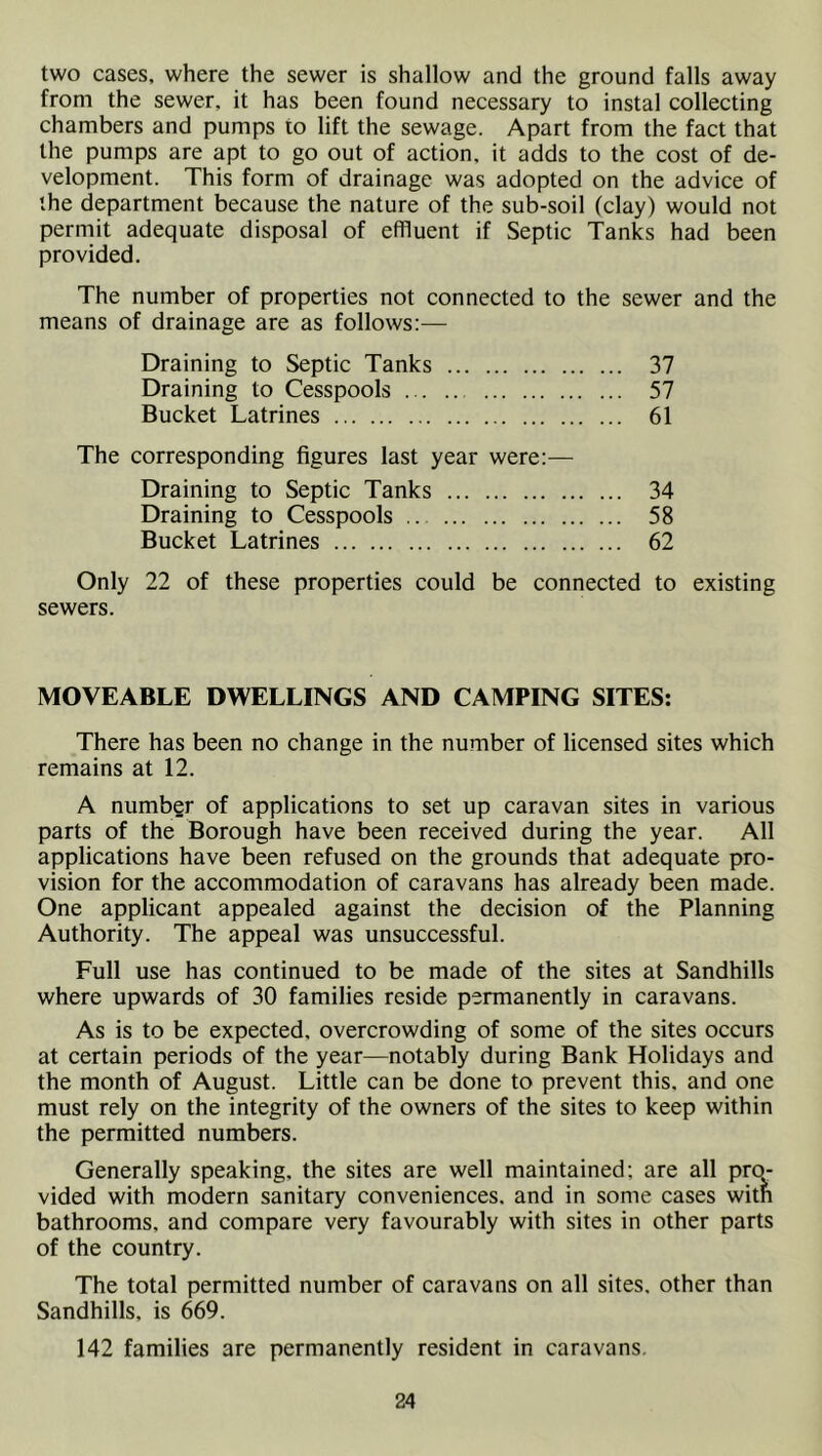 two cases, where the sewer is shallow and the ground falls away from the sewer, it has been found necessary to instal collecting chambers and pumps to lift the sewage. Apart from the fact that the pumps are apt to go out of action, it adds to the cost of de- velopment. This form of drainage was adopted on the advice of the department because the nature of the sub-soil (clay) would not permit adequate disposal of effluent if Septic Tanks had been provided. The number of properties not connected to the sewer and the means of drainage are as follows:— Draining to Septic Tanks 37 Draining to Cesspools 57 Bucket Latrines 61 The corresponding figures last year were:— Draining to Septic Tanks 34 Draining to Cesspools 58 Bucket Latrines 62 Only 22 of these properties could be connected to existing sewers. MOVEABLE DWELLINGS AND CAMPING SITES: There has been no change in the number of licensed sites which remains at 12. A number of applications to set up caravan sites in various parts of the Borough have been received during the year. All applications have been refused on the grounds that adequate pro- vision for the accommodation of caravans has already been made. One applicant appealed against the decision of the Planning Authority. The appeal was unsuccessful. Full use has continued to be made of the sites at Sandhills where upwards of 30 families reside permanently in caravans. As is to be expected, overcrowding of some of the sites occurs at certain periods of the year—notably during Bank Holidays and the month of August. Little can be done to prevent this, and one must rely on the integrity of the owners of the sites to keep within the permitted numbers. Generally speaking, the sites are well maintained; are all pro- vided with modern sanitary conveniences, and in some cases with bathrooms, and compare very favourably with sites in other parts of the country. The total permitted number of caravans on all sites, other than Sandhills, is 669. 142 families are permanently resident in caravans.