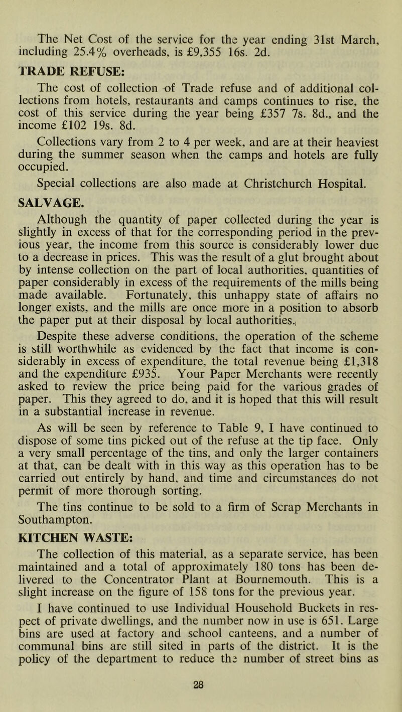 The Net Cost of the service for the year ending 31st March, including 25.4% overheads, is £9,355 16s. 2d. TRADE REFUSE; The cost of collection of Trade refuse and of additional col- lections from hotels, restaurants and camps continues to rise, the cost of this service during the year being £357 7s. 8d., and the income £102 19s. 8d. Collections vary from 2 to 4 per week, and are at their heaviest during the summer season when the camps and hotels are fully occupied. Special collections are also made at Christchurch Hospital. SALVAGE. Although the quantity of paper collected during the year is slightly in excess of that for the corresponding period in the prev- ious year, the income from this source is considerably lower due to a decrease in prices. This was the result of a glut brought about by intense collection on the part of local authorities, quantities of paper considerably in excess of the requirements of the mills being made available. Fortunately, this unhappy state of affairs no longer exists, and the mills are once more in a position to absorb the paper put at their disposal by local authorities.. Despite these adverse conditions, the operation of the scheme is still worthwhile as evidenced by the fact that income is con- siderably in excess of expenditure, the total revenue being £1,318 and the expenditure £935. Your Paper Merchants were recently asked to review the price being paid for the various grades of paper. This they agreed to do, and it is hoped that this will result in a substantial increase in revenue. As will be seen by reference to Table 9, I have continued to dispose of some tins picked out of the refuse at the tip face. Only a very small percentage of the tins, and only the larger containers at that, can be dealt with in this way as this operation has to be carried out entirely by hand, and time and circumstances do not permit of more thorough sorting. The tins continue to be sold to a firm of Scrap Merchants in Southampton. KITCHEN WASTE; The collection of this material, as a separate service, has been maintained and a total of approximately 180 tons has been de- livered to the Concentrator Plant at Bournemouth. This is a slight increase on the figure of 158 tons for the previous year. I have continued to use Individual Household Buckets in res- pect of private dwellings, and the number now in use is 651. Large bins are used at factory and school canteens, and a number of communal bins are still sited in parts of the district. It is the policy of the department to reduce the number of street bins as