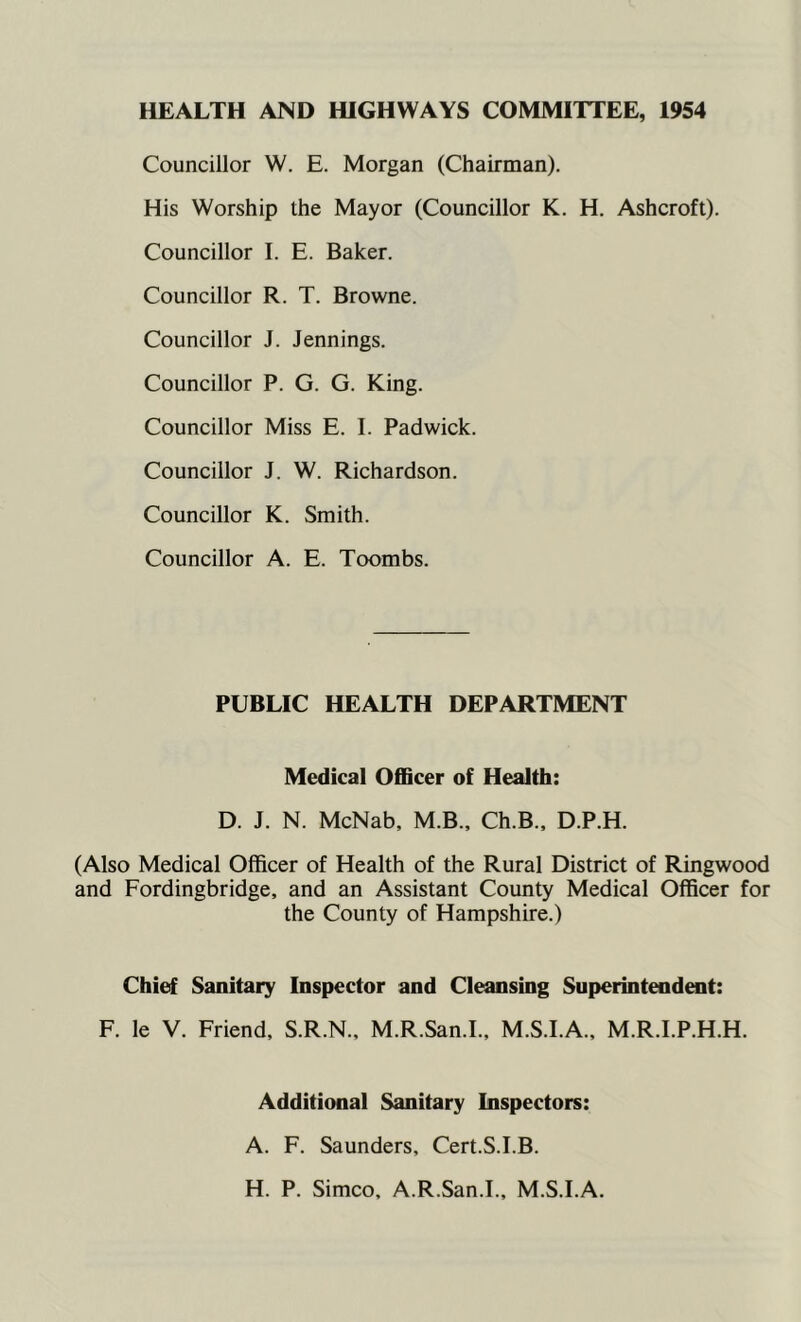 HEALTH AND HIGHWAYS COMMITTEE, 1954 Councillor W. E. Morgan (Chairman). His Worship the Mayor (Councillor K. H. Ashcroft). Councillor I. E. Baker. Councillor R. T. Browne. Councillor J. Jennings. Councillor P. G. G. King. Councillor Miss E. I. Padwick. Councillor J. W. Richardson. Councillor K. Smith. Councillor A. E. Toombs. PUBLIC HEALTH DEPARTMENT Medical OflScer of Health: D. J. N. McNab, M.B., Ch.B., D.P.H. (Also Medical Officer of Health of the Rural District of Ringwood and Fordingbridge, and an Assistant County Medical Officer for the County of Hampshire.) Chief Sanitary Inspector and Cleansing Superintendent: F. le V. Friend, S.R.N., M.R.San.I., M.S.I.A., M.R.I.P.H.H. Additional Sanitary Inspectors: A. F. Saunders, Cert.S.I.B. H. P. Simco, A.R.San.I., M.S.I.A.