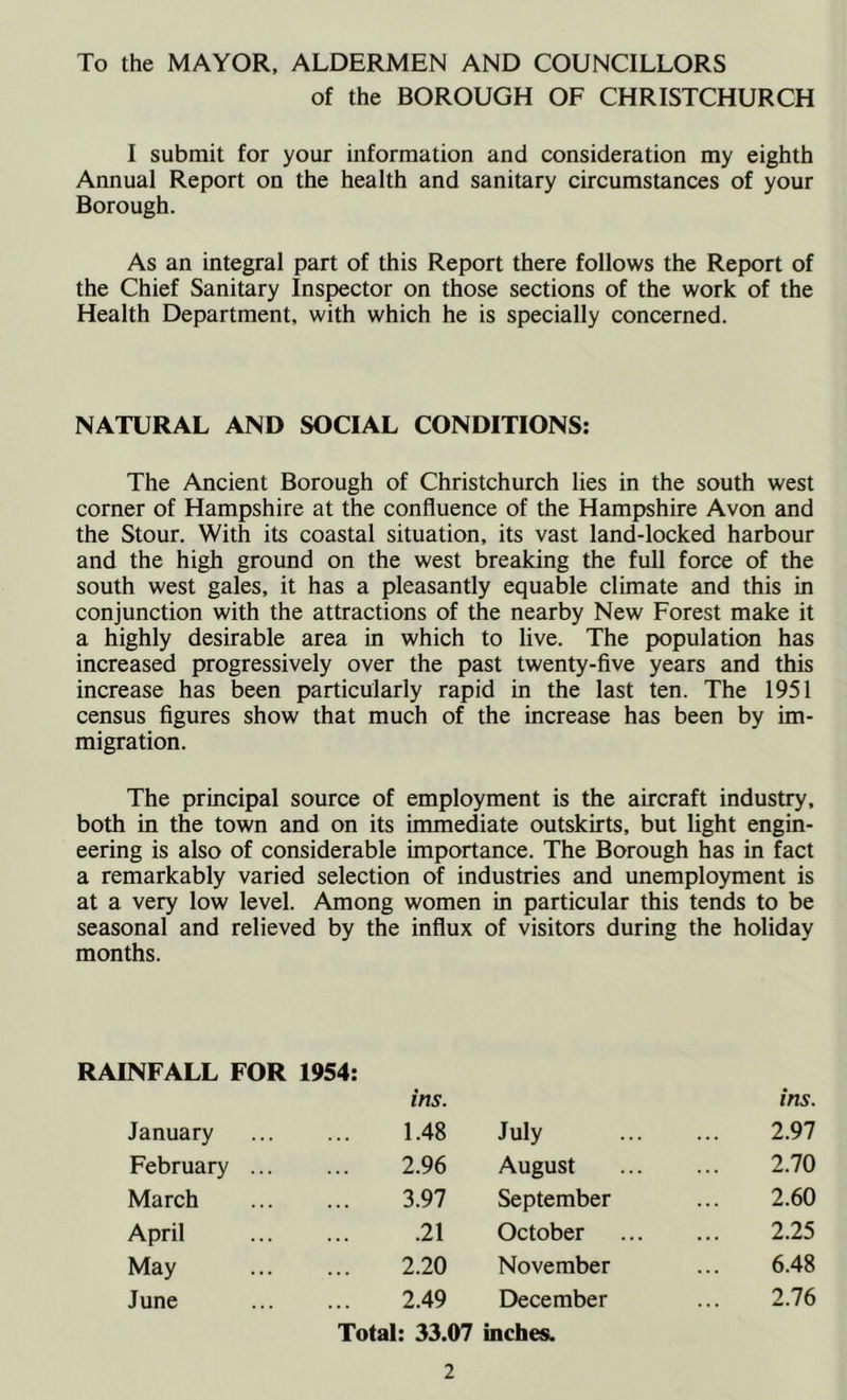 To the MAYOR, ALDERMEN AND COUNCILLORS of the BOROUGH OF CHRISTCHURCH I submit for your information and consideration my eighth Annual Report on the health and sanitary circumstances of your Borough. As an integral part of this Report there follows the Report of the Chief Sanitary Inspector on those sections of the work of the Health Department, with which he is specially concerned. NATURAL AND SOCIAL CONDITIONS: The Ancient Borough of Christchurch lies in the south west corner of Hampshire at the confluence of the Hampshire Avon and the Stour. With its coastal situation, its vast land-locked harbour and the high ground on the west breaking the full force of the south west gales, it has a pleasantly equable climate and this in conjunction with the attractions of the nearby New Forest make it a highly desirable area in which to live. The population has increased progressively over the past twenty-five years and this increase has been particularly rapid in the last ten. The 1951 census figures show that much of the increase has been by im- migration. The principal source of employment is the aircraft industry, both in the town and on its immediate outskirts, but light engin- eering is also of considerable importance. The Borough has in fact a remarkably varied selection of industries and unemployment is at a very low level. Among women in particular this tends to be seasonal and relieved by the influx of visitors during the holiday months. RAINFALL FOR 1954: ins. ins. January 1.48 July 2.97 February ... 2.96 August 2.70 March 3.97 September 2.60 April .21 October 2.25 May 2.20 November 6.48 June 2.49 December 2.76 Total: 33.07 inches.