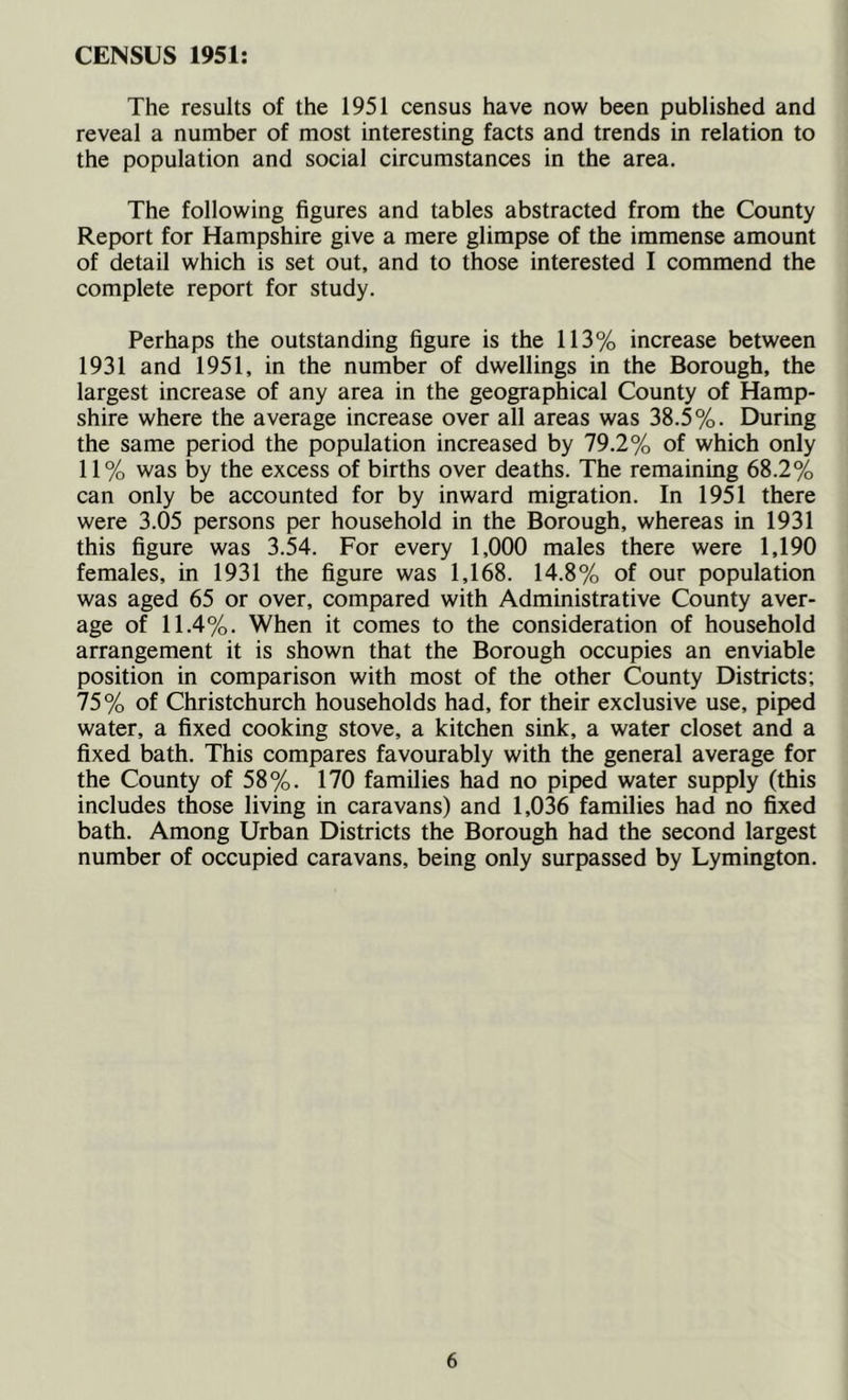 CENSUS 1951: The results of the 1951 census have now been published and reveal a number of most interesting facts and trends in relation to the population and social circumstances in the area. The following figures and tables abstracted from the County Report for Hampshire give a mere glimpse of the immense amount of detail which is set out, and to those interested I commend the complete report for study. Perhaps the outstanding figure is the 113% increase between 1931 and 1951, in the number of dwellings in the Borough, the largest increase of any area in the geographical County of Hamp- shire where the average increase over all areas was 38.5%. During the same period the population increased by 79.2% of which only 11% was by the excess of births over deaths. The remaining 68.2% can only be accounted for by inward migration. In 1951 there were 3.05 persons per household in the Borough, whereas in 1931 this figure was 3.54. For every 1,000 males there were 1,190 females, in 1931 the figure was 1,168. 14.8% of our population was aged 65 or over, compared with Administrative County aver- age of 11.4%. When it comes to the consideration of household arrangement it is shown that the Borough occupies an enviable position in comparison with most of the other County Districts; 75% of Christchurch households had, for their exclusive use, piped water, a fixed cooking stove, a kitchen sink, a water closet and a fixed bath. This compares favourably with the general average for the County of 58%. 170 families had no piped water supply (this includes those living in caravans) and 1,036 families had no fixed bath. Among Urban Districts the Borough had the second largest number of occupied caravans, being only surpassed by Lymington.