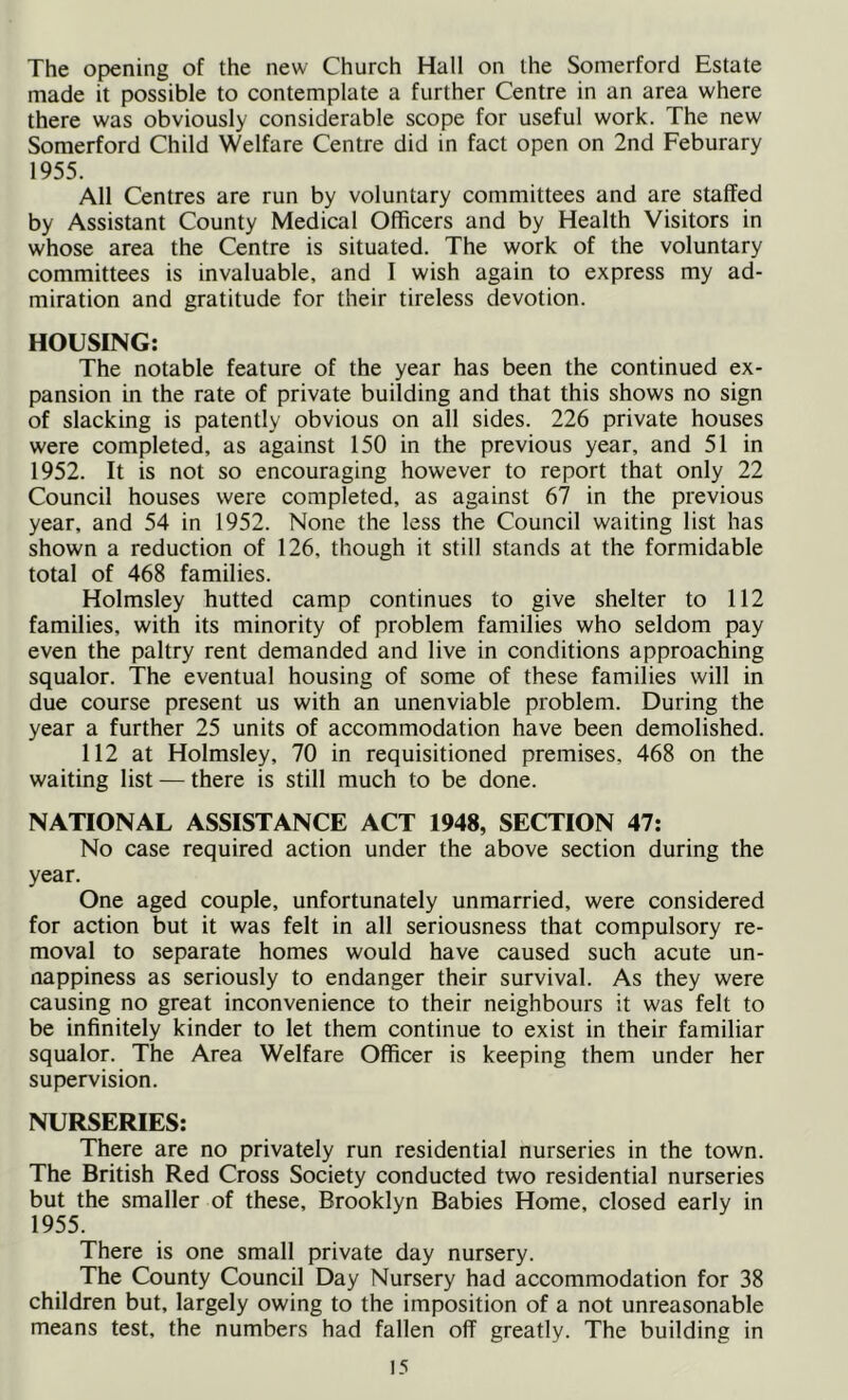 The opening of the new Church Hall on the Somerford Estate made it possible to contemplate a further Centre in an area where there was obviously considerable scope for useful work. The new Somerford Child Welfare Centre did in fact open on 2nd Feburary 1955. All Centres are run by voluntary committees and are staffed by Assistant County Medical Officers and by Health Visitors in whose area the Centre is situated. The work of the voluntary committees is invaluable, and I wish again to express my ad- miration and gratitude for their tireless devotion. HOUSING; The notable feature of the year has been the continued ex- pansion in the rate of private building and that this shows no sign of slacking is patently obvious on all sides. 226 private houses were completed, as against 150 in the previous year, and 51 in 1952. It is not so encouraging however to report that only 22 Council houses were completed, as against 67 in the previous year, and 54 in 1952. None the less the Council waiting list has shown a reduction of 126, though it still stands at the formidable total of 468 families. Holmsley hutted camp continues to give shelter to 112 families, with its minority of problem families who seldom pay even the paltry rent demanded and live in conditions approaching squalor. The eventual housing of some of these families will in due course present us with an unenviable problem. During the year a further 25 units of accommodation have been demolished. 112 at Holmsley, 70 in requisitioned premises, 468 on the waiting list — there is still much to be done. NATIONAL ASSISTANCE ACT 1948, SECTION 47: No case required action under the above section during the year. One aged couple, unfortunately unmarried, were considered for action but it was felt in all seriousness that compulsory re- moval to separate homes would have caused such acute un- nappiness as seriously to endanger their survival. As they were causing no great inconvenience to their neighbours it was felt to be infinitely kinder to let them continue to exist in their familiar squalor. The Area Welfare Officer is keeping them under her supervision. NURSERIES; There are no privately run residential nurseries in the town. The British Red Cross Society conducted two residential nurseries but the smaller of these, Brooklyn Babies Home, closed early in 1955. There is one small private day nursery. The County Council Day Nursery had accommodation for 38 children but, largely owing to the imposition of a not unreasonable means test, the numbers had fallen off greatly. The building in