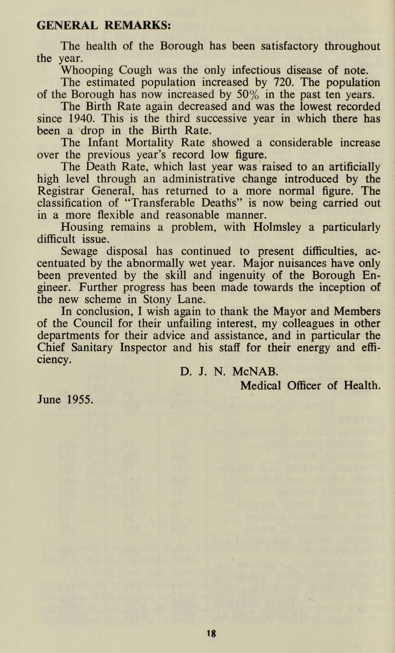 GENERAL REMARKS: The health of the Borough has been satisfactory throughout the year. Whooping Cough was the only infectious disease of note. The estimated population increased by 720. The population of the Borough has now increased by 50% in the past ten years. The Birth Rate again decreased and was the lowest recorded since 1940. This is the third successive year in which there has been a drop in the Birth Rate. The Infant Mortality Rate showed a considerable increase over the previous year’s record low figure. The Death Rate, which last year was raised to an artificially high level through an administrative change introduced by the Registrar General, has returned to a more normal figure. The classification of “Transferable Deaths” is now being carried out in a more flexible and reasonable manner. Housing remains a problem, with Holmsley a particularly difficult issue. Sewage disposal has continued to present difficulties, ac- centuated by the abnormally wet year. Major nuisances have only been prevented by the skill and ingenuity of the Borough En- gineer. Further progress has been made towards the inception of the new scheme in Stony Lane. In conclusion, I wish again to thank the Mayor and Members of the Council for their unfailing interest, my colleagues in other departments for their advice and assistance, and in particular the Chief Sanitary Inspector and his staff for their energy and effi- ciency. D. J. N. McNAB. June 1955. Medical Officer of Health.