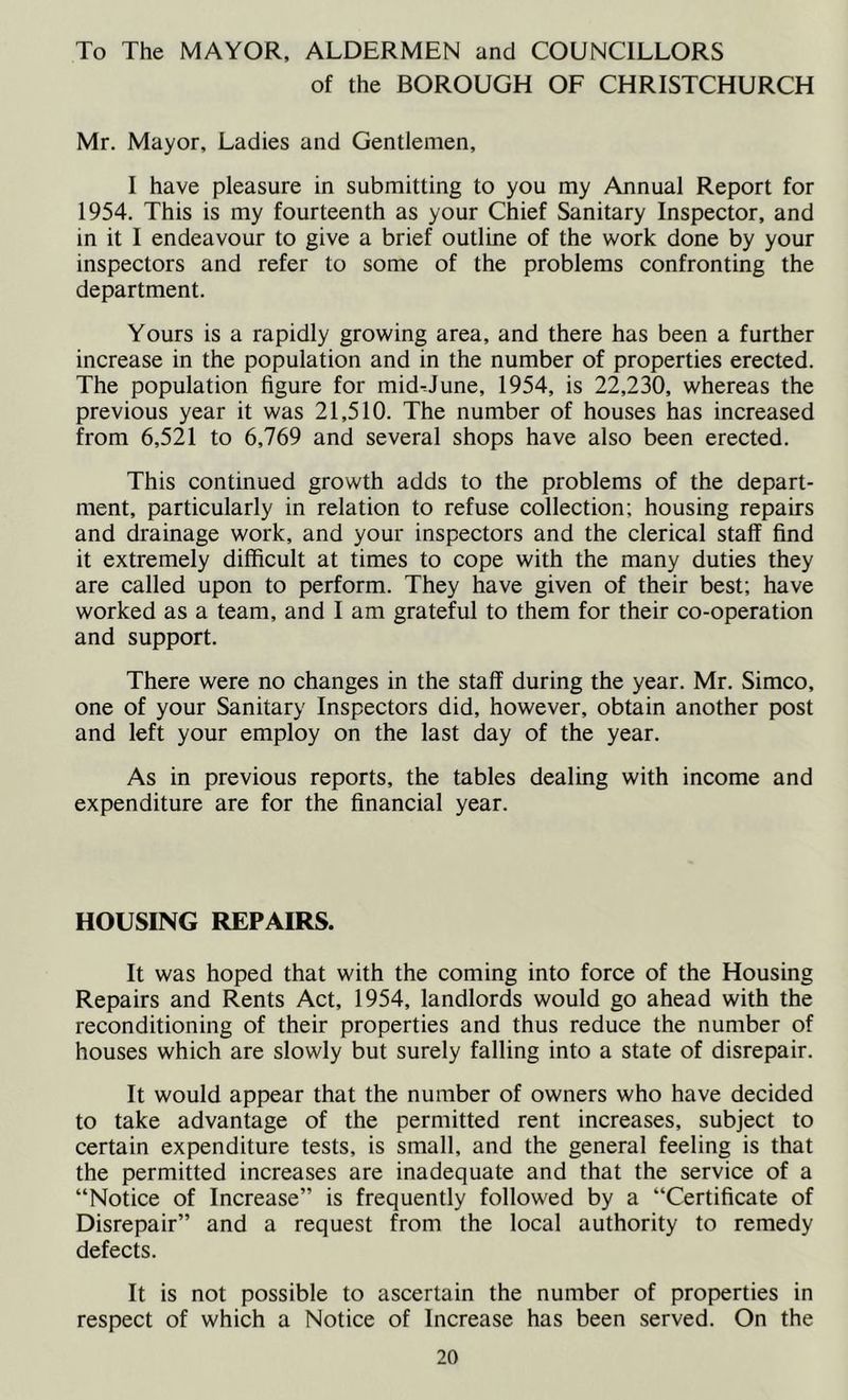 To The MAYOR, ALDERMEN and COUNCILLORS of the BOROUGH OF CHRISTCHURCH Mr. Mayor, Ladies and Gentlemen, I have pleasure in submitting to you my Annual Report for 1954. This is my fourteenth as your Chief Sanitary Inspector, and in it I endeavour to give a brief outline of the work done by your inspectors and refer to some of the problems confronting the department. Yours is a rapidly growing area, and there has been a further increase in the population and in the number of properties erected. The population figure for mid-June, 1954, is 22,230, whereas the previous year it was 21,510. The number of houses has increased from 6,521 to 6,769 and several shops have also been erected. This continued growth adds to the problems of the depart- ment, particularly in relation to refuse collection; housing repairs and drainage work, and your inspectors and the clerical staff find it extremely difficult at times to cope with the many duties they are called upon to perform. They have given of their best; have worked as a team, and I am grateful to them for their co-operation and support. There were no changes in the staff during the year. Mr. Simco, one of your Sanitary Inspectors did, however, obtain another post and left your employ on the last day of the year. As in previous reports, the tables dealing with income and expenditure are for the financial year. HOUSING REPAIRS. It was hoped that with the coming into force of the Housing Repairs and Rents Act, 1954, landlords would go ahead with the reconditioning of their properties and thus reduce the number of houses which are slowly but surely falling into a state of disrepair. It would appear that the number of owners who have decided to take advantage of the permitted rent increases, subject to certain expenditure tests, is small, and the general feeling is that the permitted increases are inadequate and that the service of a “Notice of Increase” is frequently followed by a “Certificate of Disrepair” and a request from the local authority to remedy defects. It is not possible to ascertain the number of properties in respect of which a Notice of Increase has been served. On the