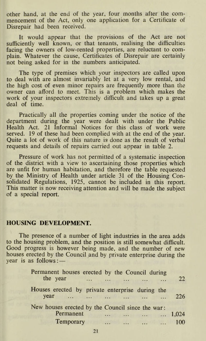 other hand, at the end of the year, four months after the com- mencement of the Act, only one application for a Certificate of Disrepair had been received. It would appear that the provisions of the Act are not sufficiently well known, or that tenants, realising the difficulties facing the owners of low-rented properties, are reluctant to com- plain. Whatever the cause. Certificates of Disrepair are certainly not being asked for in the numbers anticipated. The type of premises which your inspectors are called upon to deal with are almost invariably let at a very low rental, and the high cost of even minor repairs are frequently more than the owner can afford to meet. This is a problem which makes the work of your inspectors extremely difficult and takes up a great deal of time. Practically all the properties coming under the notice of the department during the year were dealt with under the Public Health Act. 21 Informal Notices for this class of work were served. 19 of these had been complied with at the end of the year. Quite a lot of work of this nature is done as the result of verbal requests and details of repairs carried out appear in table 2. Pressure of work has not permitted of a systematic inspection of the district with a view to ascertaining those properties which are unfit for human habitation, and therefore the table requested by the Ministry of Health under article 31 of the Housing Con- solidated Regulations, 1925, cannot be included in this report. This matter is now receiving attention and will be made the subject of a special report. HOUSING DEVELOPMENT. The presence of a number of light industries in the area adds to the housing problem, and the position is still somewhat difficult. Good progress is however being made, and the number of new houses erected by the Council and by private enterprise during the year is as follows: — Permanent houses erected by the Council during the year 22 Houses erected by private enterprise during the year 226 New houses erected by the Council since the war: Permanent 1,024 Temporary 100
