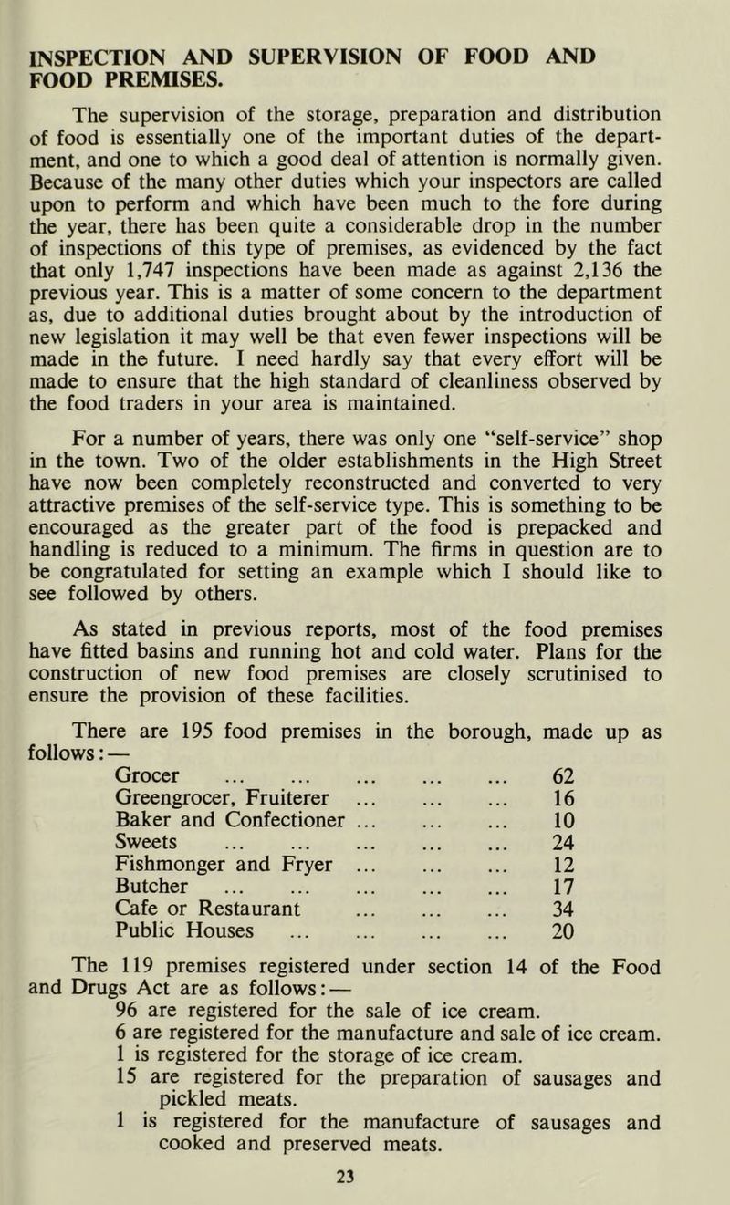 INSPECTION AND SUPERVISION OF FOOD AND FOOD PREMISES. The supervision of the storage, preparation and distribution of food is essentially one of the important duties of the depart- ment, and one to which a good deal of attention is normally given. Because of the many other duties which your inspectors are called upon to perform and which have been much to the fore during the year, there has been quite a considerable drop in the number of inspections of this type of premises, as evidenced by the fact that only 1,747 inspections have been made as against 2,136 the previous year. This is a matter of some concern to the department as, due to additional duties brought about by the introduction of new legislation it may well be that even fewer inspections will be made in the future. I need hardly say that every effort will be made to ensure that the high standard of cleanliness observed by the food traders in your area is maintained. For a number of years, there was only one “self-service” shop in the town. Two of the older establishments in the High Street have now been completely reconstructed and converted to very attractive premises of the self-service type. This is something to be encouraged as the greater part of the food is prepacked and handling is reduced to a minimum. The firms in question are to be congratulated for setting an example which I should like to see followed by others. As stated in previous reports, most of the food premises have fitted basins and running hot and cold water. Plans for the construction of new food premises are closely scrutinised to ensure the provision of these facilities. There are 195 food premises in the borough, made up as follows: — Grocer 62 Greengrocer, Fruiterer ... 16 Baker and Confectioner 10 Sweets ... 24 Fishmonger and Fryer 12 Butcher 17 Cafe or Restaurant 34 Public Houses 20 The 119 premises registered under section 14 of the Food and Drugs Act are as follows; — 96 are registered for the sale of ice cream. 6 are registered for the manufacture and sale of ice cream. 1 is registered for the storage of ice cream. 15 are registered for the preparation of sausages and pickled meats. 1 is registered for the manufacture of sausages and cooked and preserved meats.