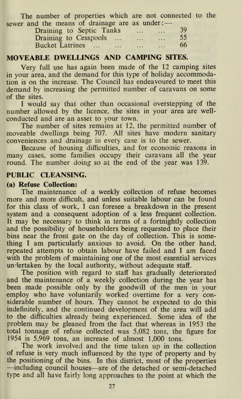 The number of properties which are not connected to the sewer and the means of drainage are as under: — Draining to Septic Tanks ... ... 39 Draining to Cesspools 55 Bucket Latrines 66 MOVEABLE DWELLINGS AND CAMPING SITES. Very full use has again been made of the 12 camping sites in your area, and the demand for this type of holiday accommoda- tion is on the increase. The Council has endeavoured to meet this demand by increasing the permitted number of caravans on some of the sites. I would say that other than occasional overstepping of the number allowed by the licence, the sites in your area are well- conducted and are an asset to your town. The number of sites remains at 12, the permitted number of moveable dwellings being 707. All sites have modern sanitary conveniences and drainage in every case is to the sewer. Because of housing difficulties, and for economic reasons in many cases, some families occupy their caravans all the year round. The number doing so at the end of the year was 139. PUBLIC CLEANSING. (a) Refuse Collection: The maintenance of a weekly collection of refuse becomes more and more difficult, and unless suitable labour can be found for this class of work, I can foresee a breakdown in the present system and a consequent adoption of a less frequent collection. It may be necessary to think in terms of a fortnightly collection and the possibility of householders being requested to place their bins near the front gate on the day of collection. This is some- thing I am particularly anxious to avoid. On the other hand, repeated attempts to obtain labour have failed and I am faced with the problem of maintaining one of the most essential services undertaken by the local authority, without adequate staff. The position with regard to staff has gradually deteriorated and the maintenance of a weekly collection during the year has been made possible only by the goodwill of the men in your employ who have voluntarily worked overtime for a very con- siderable number of hours. They cannot be expected to do this indefinitely, and the continued development of the area will add to the difficulties already being experienced. Some idea of the problem may be gleaned from the fact that whereas in 1953 the total tonnage of refuse collected was 5,082 tons, the figure for 1954 is 5,969 tons, an increase of almost 1,000 tons. The work involved and the time taken up in the collection of refuse is very much influenced by the type of property and by the positioning of the bins. In this district, most of the properties —including council houses—are of the detached or semi-detached type and all have fairly long approaches to the point at which the