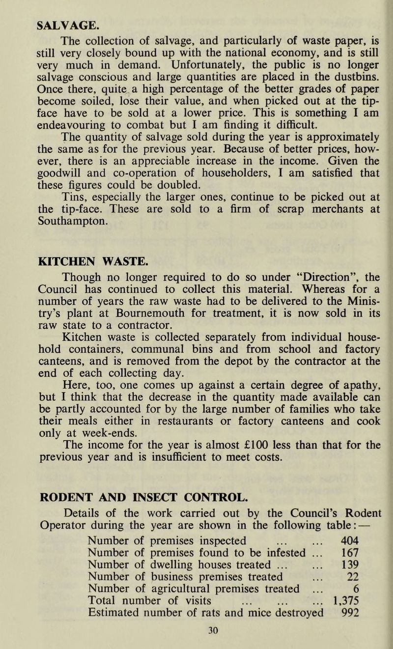 SALVAGE. The collection of salvage, and particularly of waste paper, is still very closely bound up with the national economy, and is still very much in demand. Unfortunately, the public is no longer salvage conscious and large quantities are placed in the dustbins. Once there, quite a high percentage of the better grades of paper become soiled, lose their value, and when picked out at the tip- face have to be sold at a lower price. This is something I am endeavouring to combat but I am finding it difficult. The quantity of salvage sold during the year is approximately the same as for the previous year. Because of better prices, how- ever, there is an appreciable increase in the income. Given the goodwill and co-operation of householders, I am satisfied that these figures could be doubled. Tins, especially the larger ones, continue to be picked out at the tip-face. These are sold to a firm of scrap merchants at Southampton. KITCHEN WASTE. Though no longer required to do so under “Direction”, the Council has continued to collect this material. Whereas for a number of years the raw waste had to be delivered to the Minis- try’s plant at Bournemouth for treatment, it is now sold in its raw state to a contractor. Kitchen waste is collected separately from individual house- hold containers, communal bins and from school and factory canteens, and is removed from the depot by the contractor at the end of each collecting day. Here, too, one comes up against a certain degree of apathy, but I think that the decrease in the quantity made available can be partly accounted for by the large number of families who take their meals either in restaurants or factory canteens and cook only at week-ends. The income for the year is almost £100 less than that for the previous year and is insufficient to meet costs. RODENT AND INSECT CONTROL. Details of the work carried out by the Council’s Rodent Operator during the year are shown in the following table; — Number of premises inspected ... ... 404 Number of premises found to be infested ... 167 Number of dwelling houses treated 139 Number of business premises treated ... 22 Number of agricultural premises treated ... 6 Total number of visits 1,375 Estimated number of rats and mice destroyed 992