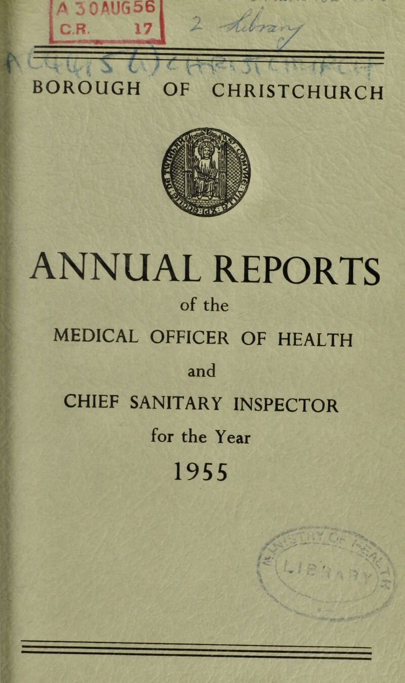 A 30AUG56 C.R. 17 BOROUGH OF CHRISTCHURCH ANNUAL REPORTS of the MEDICAL OFFICER OF HEALTH and CHIEF SANITARY INSPECTOR for the Year 1955