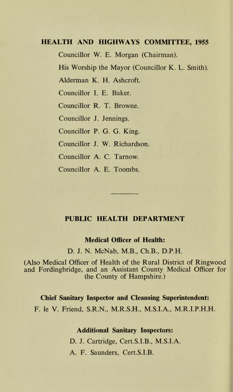 HEALTH AND HIGHWAYS COMMITTEE, 1955 Councillor W. E. Morgan (Chairman). His Worship the Mayor (Councillor K. L. Smith). Alderman K. H. Ashcroft. Councillor I. E. Baker. Councillor R. T. Browne. Councillor J. Jennings. Councillor P. G. G. King. Councillor J. W. Richardson. Councillor A. C. Tarnow. Councillor A. E. Toombs. PUBLIC HEALTH DEPARTMENT Medical Officer of Health: D. J. N. McNab, M.B., Ch.B., D.P.H. (Also Medical Officer of Health of the Rural District of Ringwood and Fordingbridge, and an Assistant County Medical Officer for the County of Hampshire.) Chief Sanitary Inspector and Cleansing Superintendent: F. le V. Friend, S.R.N., M.R.S.H., M.S.I.A., M.R.I.P.H.H. Additional Sanitary Inspectors: D. J. Cartridge, Cert.S.I.B., M.S.I.A. A. F. Saunders, Cert.S.I.B.