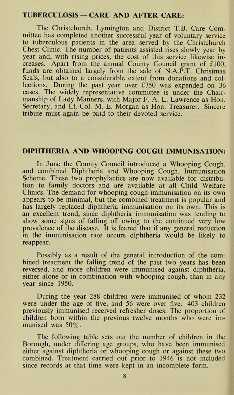 TUBERCULOSIS — CARE AND AFTER CARE: The Christchurch, Lymington and District T.B. Care Com- mittee has completed another successful year of voluntary service to tuberculous patients in the area served by the Christchurch Chest Clinic. The number of patients assisted rises slowly year by year and, with rising prices, the cost of this service likewise in- creases. Apart from the annual County Council grant of £100, funds are obtained largely from the sale of N.A.P.T. Christmas Seals, but also to a considerable extent from donations and col- lections. During the past year over £350 was expended on 36 cases. The widely representative committee is under the Chair- manship of Lady Manners, with Major F. A. L. Lawrence as Hon. Secretary, and Lt.-Col. M. E. Morgan as Hon. Treasurer. Sincere tribute must again be paid to their devoted service. DIPHTHERIA AND WHOOPING COUGH IMMUNISATION: In June the County Council introduced a Whooping Cough, and combined Diphtheria and Whooping Cough, Immunisation Scheme. These two prophylactics are now available for distribu- tion to family doctors and are available at all Child Welfare Clinics. The demand for whooping cough immunisation on its own appears to be minimal, but the combined treatment is popular and has largely replaced diphtheria immunisation on its own. This is an excellent trend, since diphtheria immunisation was tending to show some signs of falling off owing to the continued very low prevalence of the disease. It is feared that if any general reduction in the immunisation rate occurs diphtheria would be likely to reappear. Possibly as a result of the general introduction of the com- bined treatment the falling trend of the past two years has been reversed, and more children were immunised against diphtheria, either alone or in combination with whooping cough, than in any year since 1950. During the year 288 children were immunised of whom 232 were under the age of five, and 56 were over five. 403 children previously immunised received refresher doses. The proportion of children born within the previous twelve months who were im- munised was 50%. The following table sets out the number of children in the Borough, under differing age groups, who have been immunised either against diphtheria or whooping cough or against these two combined. Treatment carried out prior to 1946 is not included since records at that time were kept in an incomplete form.
