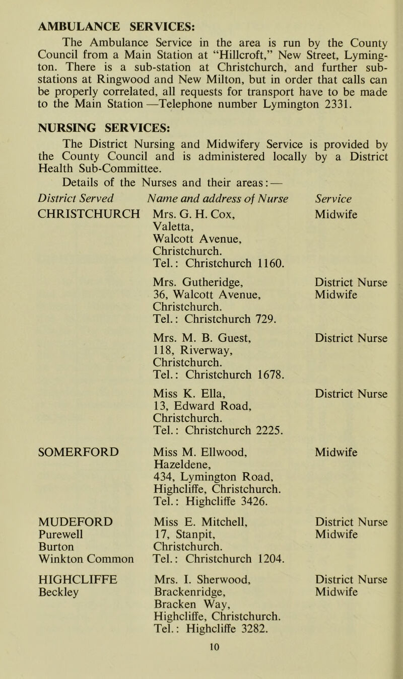 AMBULANCE SERVICES: The Ambulance Service in the area is run by the County Council from a Main Station at “Hillcroft,” New Street, Lyming- ton. There is a sub-station at Christchurch, and further sub- stations at Ringwood and New Milton, but in order that calls can be properly correlated, all requests for transport have to be made to the Main Station—Telephone number Lymington 2331. NURSING SERVICES: The District Nursing and Midwifery Service is provided by the County Council and is administered locally by a District Health Sub-Committee. Details of the Nurses and their areas: — District Served Name and address of Nurse Service CHRISTCHURCH Mrs. G. H. Cox, Valetta, Walcott Avenue, Christchurch. Tel.: Christchurch 1160. Midwife Mrs. Gutheridge, 36, Walcott Avenue, Christchurch. Tel.: Christchurch 729. District Nurse Midwife Mrs. M. B. Guest, 118, Riverway, Christchurch. Tel.: Christchurch 1678. District Nurse Miss K. Ella, 13, Edward Road, Christchurch. Tel.: Christchurch 2225. District Nurse SOMERFORD Miss M. Ellwood, Hazeldene, 434, Lymington Road, Highcliffe, Christchurch. Tel.: Highcliffe 3426. Midwife MUDEFORD Purewell Burton Winkton Common Miss E. Mitchell, 17, Stanpit, Christchurch. Tel.: Christchurch 1204. District Nurse Midwife HIGHCLIFFE Beckley Mrs. I. Sherwood, Brackenridge, Bracken Way, Highcliffe, Christchurch. Tel.: Highcliffe 3282. District Nurse Midwife