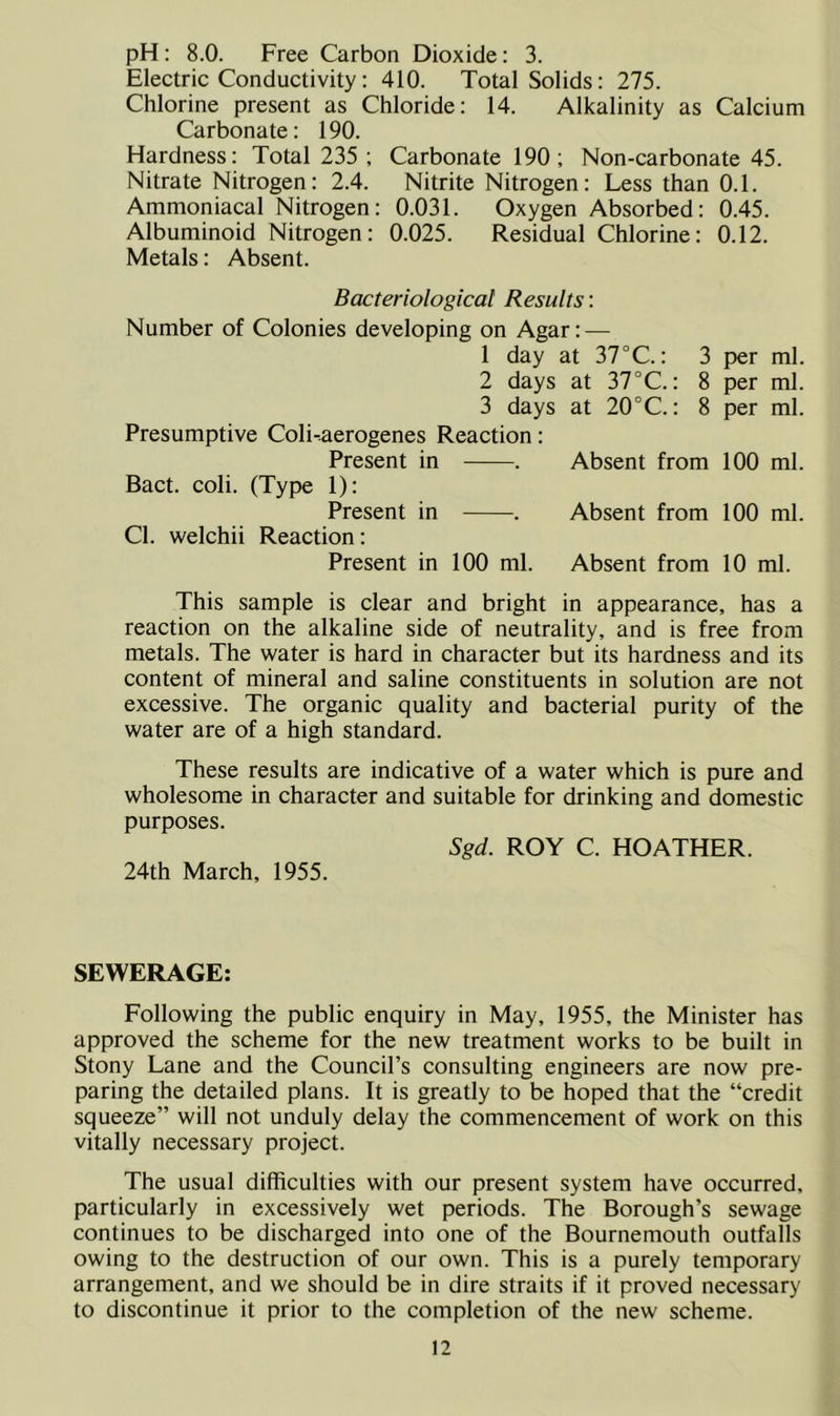 pH: 8.0. Free Carbon Dioxide: 3. Electric Conductivity: 410. Total Solids: 275. Chlorine present as Chloride: 14. Alkalinity as Calcium Carbonate: 190. Hardness: Total 235 ; Carbonate 190; Non-carbonate 45. Nitrate Nitrogen: 2.4. Nitrite Nitrogen: Less than 0.1. Ammoniacal Nitrogen: 0.031. Oxygen Absorbed: 0.45. Albuminoid Nitrogen: 0.025. Residual Chlorine: 0.12. Metals: Absent. Bacteriological Results: Number of Colonies developing on Agar: — 1 day at 37°C.: 3 2 days at 37°C.: 8 3 days at 20°C.: 8 Presumptive Coli-aerogenes Reaction: Present in . Absent from Bact. coli. (Type 1): Present in . Absent from Cl. welchii Reaction: Present in 100 ml. Absent from per ml. per ml. per ml. 100 ml. 100 ml. 10 ml. This sample is clear and bright in appearance, has a reaction on the alkaline side of neutrality, and is free from metals. The water is hard in character but its hardness and its content of mineral and saline constituents in solution are not excessive. The organic quality and bacterial purity of the water are of a high standard. These results are indicative of a water which is pure and wholesome in character and suitable for drinking and domestic purposes. 24th March, 1955. Sgd. ROY C. HOATHER. SEWERAGE: Following the public enquiry in May, 1955, the Minister has approved the scheme for the new treatment works to be built in Stony Lane and the Council’s consulting engineers are now pre- paring the detailed plans. It is greatly to be hoped that the “credit squeeze” will not unduly delay the commencement of work on this vitally necessary project. The usual difficulties with our present system have occurred, particularly in excessively wet periods. The Borough’s sewage continues to be discharged into one of the Bournemouth outfalls owing to the destruction of our own. This is a purely temporary arrangement, and we should be in dire straits if it proved necessary to discontinue it prior to the completion of the new scheme.