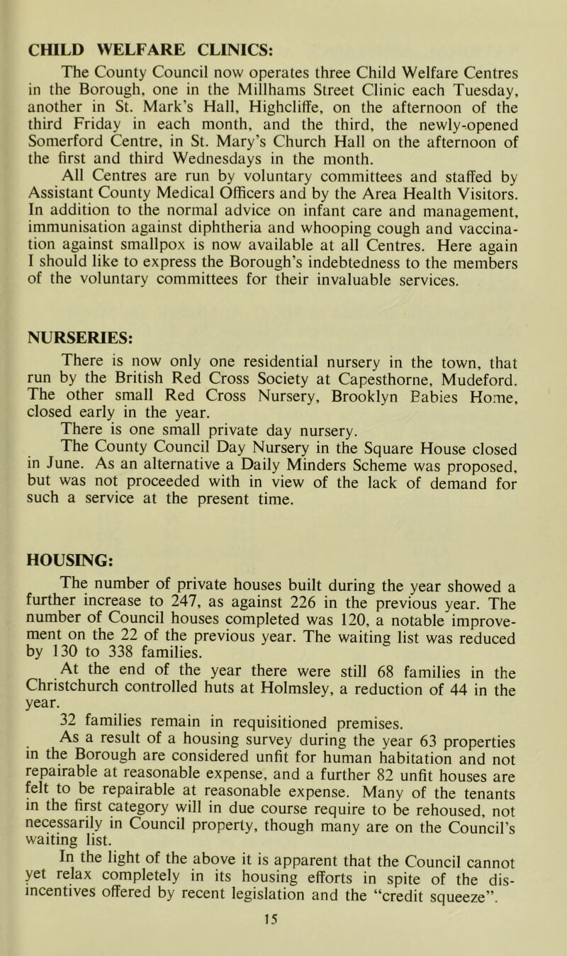 CHILD WELFARE CLINICS: The County Council now operates three Child Welfare Centres in the Borough, one in the Millhams Street Clinic each Tuesday, another in St. Mark’s Hall, Highcliffe, on the afternoon of the third Friday in each month, and the third, the newly-opened Somerford Centre, in St. Mary’s Church Hall on the afternoon of the first and third Wednesdays in the month. All Centres are run by voluntary committees and staffed by Assistant County Medical Officers and by the Area Health Visitors. In addition to the normal advice on infant care and management, immunisation against diphtheria and whooping cough and vaccina- tion against smallpox is now available at all Centres. Here again I should like to express the Borough’s indebtedness to the members of the voluntary committees for their invaluable services. NURSERIES: There is now only one residential nursery in the town, that run by the British Red Cross Society at Capesthorne, Mudeford. The other small Red Cross Nursery, Brooklyn Babies Home, closed early in the year. There is one small private day nursery. The County Council Day Nursery in the Square House closed in June. As an alternative a Daily Minders Scheme was proposed, but was not proceeded with in view of the lack of demand for such a service at the present time. HOUSING: The number of private houses built during the year showed a further increase to 247, as against 226 in the previous year. The number of Council houses completed was 120, a notable improve- ment on the 22 of the previous year. The waiting list was reduced by 130 to 338 families. At the end of the year there were still 68 families in the Christchurch controlled huts at Holmsley, a reduction of 44 in the year. 32 families remain in requisitioned premises. As a result of a housing survey during the year 63 properties in the Borough are considered unfit for human habitation and not repairable at reasonable expense, and a further 82 unfit houses are felt to be repairable at reasonable expense. Many of the tenants in the first category will in due course require to be rehoused, not necessarily in Council property, though many are on the Council’s waiting list. In the light of the above it is apparent that the Council cannot yet relax completely in its housing efforts in spite of the dis- incentives offered by recent legislation and the “credit squeeze”.