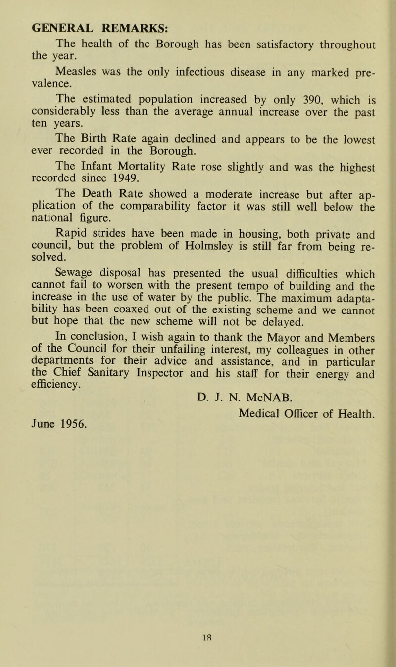 GENERAL REMARKS: The health of the Borough has been satisfactory throughout the year. Measles was the only infectious disease in any marked pre- valence. The estimated population increased by only 390, which is considerably less than the average annual increase over the past ten years. The Birth Rate again declined and appears to be the lowest ever recorded in the Borough. The Infant Mortality Rate rose slightly and was the highest recorded since 1949. The Death Rate showed a moderate increase but after ap- plication of the comparability factor it was still well below the national figure. Rapid strides have been made in housing, both private and council, but the problem of Holmsley is still far from being re- solved. Sewage disposal has presented the usual difficulties which cannot fail to worsen with the present tempo of building and the increase in the use of water by the public. The maximum adapta- bility has been coaxed out of the existing scheme and we cannot but hope that the new scheme will not be delayed. In conclusion, I wish again to thank the Mayor and Members of the Council for their unfailing interest, my colleagues in other departments for their advice and assistance, and in particular the Chief Sanitary Inspector and his staff for their energy and efficiency. D. J. N. McNAB. Medical Officer of Health. June 1956. is
