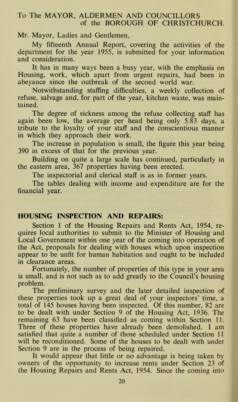 To The MAYOR, ALDERMEN AND COUNCILLORS of the BOROUGH OF CHRISTCHURCH. Mr. Mayor, Ladies and Gentlemen, My fifteenth Annual Report, covering the activities of the department for the year 1955, is submitted for your information and consideration. It has in many ways been a busy year, with the emphasis on Housing, work, which apart from urgent repairs, had been in abeyance since the outbreak of the second world war. Notwithstanding staffing difficulties, a weekly collection of refuse, salvage and, for part of the year, kitchen waste, was main- tained. The degree of sickness among the refuse collecting staff has again been low, the average per head being only 5.83 days, a tribute to the loyalty of your staff and the conscientious manner in which they approach their work. The increase in population is small, the figure this year being 390 in excess of that for the previous year. Building on quite a large scale has continued, particularly in the eastern area, 367 properties having been erected. The inspectorial and clerical staff is as in former years. The tables dealing with income and expenditure are for the financial year. HOUSING INSPECTION AND REPAIRS: Section 1 of the Housing Repairs and Rents Act, 1954, re- quires local authorities to submit to the Minister of Housing and Local Government within one year of the coming into operation of the Act, proposals for dealing with houses which upon inspection appear to be unfit for human habitation and ought to be included in clearance areas. Fortunately, the number of properties of this type in your area is small, and is not such as to add greatly to the Council’s housing problem. The preliminary survey and the later detailed inspection of these properties took up a great deal of your inspectors’ time, a total of 145 houses having been inspected. Of this number, 82 are to be dealt with under Section 9 of the Housing Act, 1936. The remaining 63 have been classified as coming within Section 11. Three of these properties have already been demolished. I am satisfied that quite a number of those scheduled under Section 11 will be reconditioned. Some of the houses to be dealt with under Section 9 are in the process of being repaired. It would appear that little or no advantage is being taken by owners of the opportunity to increase rents under Section 23 of the Housing Repairs and Rents Act, 1954. Since the coming into