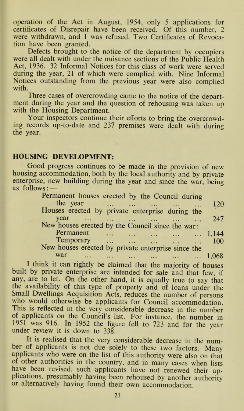 operation of the Act in August, 1954, only 5 applications for certificates of Disrepair have been received. Of this number, 2 were withdrawn, and 1 was refused. Two Certificates of Revoca- tion have been granted. Defects brought to the notice of the department by occupiers were all dealt with under the nuisance sections of the Public Health Act, 1936. 32 Informal Notices for this class of work were served during the year, 21 of which were complied with. Nine Informal Notices outstanding from the previous year were also complied with. Three cases of overcrowding came to the notice of the depart- ment during the year and the question of rehousing was taken up with the Housing Department. Your inspectors continue their efforts to bring the overcrowd- ing records up-to-date and 237 premises were dealt with during the year. HOUSING DEVELOPMENT: Good progress continues to be made in the provision of new housing accommodation, both by the local authority and by private enterprise, new building during the year and since the war, being as follows: — Permanent houses erected by the Council during the year 120 Houses erected by private enterprise during the year 247 New houses erected by the Council since the war: Permanent ... 1,144 Temporary ... ... ... 100 New houses erected by private enterprise since the war 1,068 I think it can rightly be claimed that the majority of houses built by private enterprise are intended for sale and that few, if any, are to let. On the other hand, it is equally true to say that the availability of this type of property and of loans under the Small Dwellings Acquisition Acts, reduces the number of persons who would otherwise be applicants for Council accommodation. This is reflected in the very considerable decrease in the number of applicants on the Council’s list. For instance, the number in 1951 was 916. In 1952 the figure fell to 723 and for the year under review it is down to 338. It is realised that the very considerable decrease in the num- ber of applicants is not due solely to these two factors. Many applicants who were on the list of this authority were also on that of other authorities in the country, and in many cases when lists have been revised, such applicants have not renewed their ap- plications, presumably having been rehoused by another authority or alternatively having found their own accommodation.