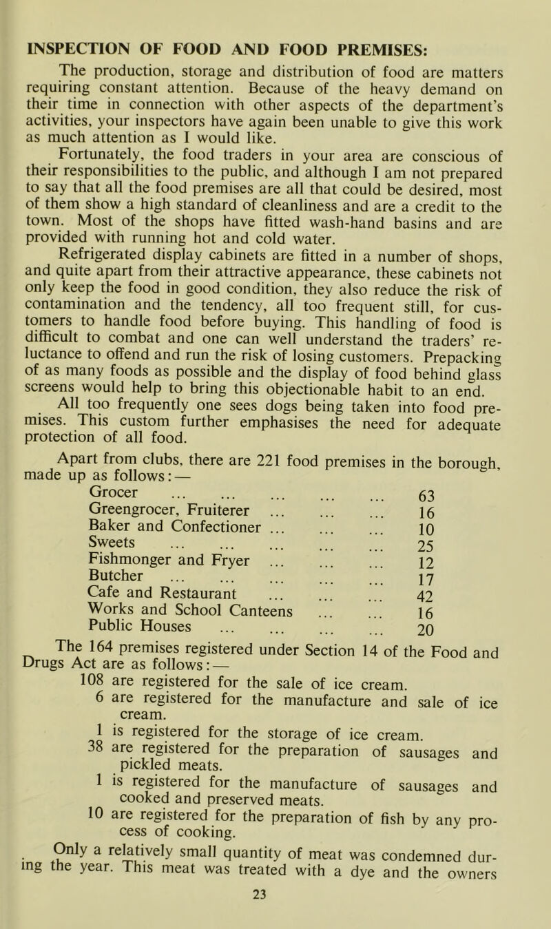 INSPECTION OF FOOD AND FOOD PREMISES: The production, storage and distribution of food are matters requiring constant attention. Because of the heavy demand on their time in connection with other aspects of the department’s activities, your inspectors have again been unable to give this work as much attention as I would like. Fortunately, the food traders in your area are conscious of their responsibilities to the public, and although I am not prepared to say that all the food premises are all that could be desired, most of them show a high standard of cleanliness and are a credit to the town. Most of the shops have fitted wash-hand basins and are provided with running hot and cold water. Refrigerated display cabinets are fitted in a number of shops, and quite apart from their attractive appearance, these cabinets not only keep the food in good condition, they also reduce the risk of contamination and the tendency, all too frequent still, for cus- tomers to handle food before buying. This handling of food is difficult to combat and one can well understand the traders’ re- luctance to offend and run the risk of losing customers. Prepacking of as many foods as possible and the display of food behind glass screens would help to bring this objectionable habit to an end. All too frequently one sees dogs being taken into food pre- mises. This custom further emphasises the need for adequate protection of all food. Apart from clubs, there are 221 food premises in the borough, made up as follows: — Grocer ... ... ... 53 Greengrocer, Fruiterer Baker and Confectioner Sweets Fishmonger and Fryer Butcher Cafe and Restaurant Works and School Canteens Public Houses 16 10 25 12 17 42 16 20 The 164 premises registered under Section 14 of the Food and Drugs Act are as follows: — 108 are registered for the sale of ice cream. 6 are registered for the manufacture and sale of ice cream. 1 is registered for the storage of ice cream. 38 are registered for the preparation of sausages and pickled meats. 1 is registered for the manufacture of sausages and cooked and preserved meats. 10 are registered for the preparation of fish by any pro- cess of cooking. Only a relatively small quantity of meat was condemned dur- ing the year. This meat was treated with a dye and the owners