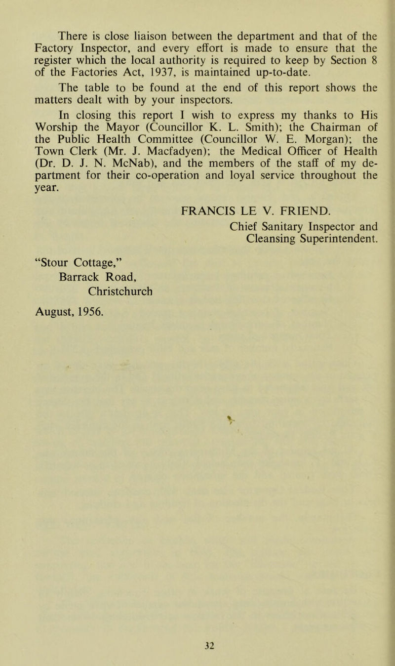 There is close liaison between the department and that of the Factory Inspector, and every effort is made to ensure that the register which the local authority is required to keep by Section 8 of the Factories Act, 1937, is maintained up-to-date. The table to be found at the end of this report shows the matters dealt with by your inspectors. In closing this report I wish to express my thanks to His Worship the Mayor (Councillor K. L. Smith); the Chairman of the Public Health Committee (Councillor W. E. Morgan); the Town Clerk (Mr. J. Macfadyen); the Medical Officer of Health (Dr. D. J. N. McNab), and the members of the staff of my de- partment for their co-operation and loyal service throughout the year. FRANCIS LE V. FRIEND. Chief Sanitary Inspector and Cleansing Superintendent. “Stour Cottage,” Barrack Road, Christchurch August, 1956.