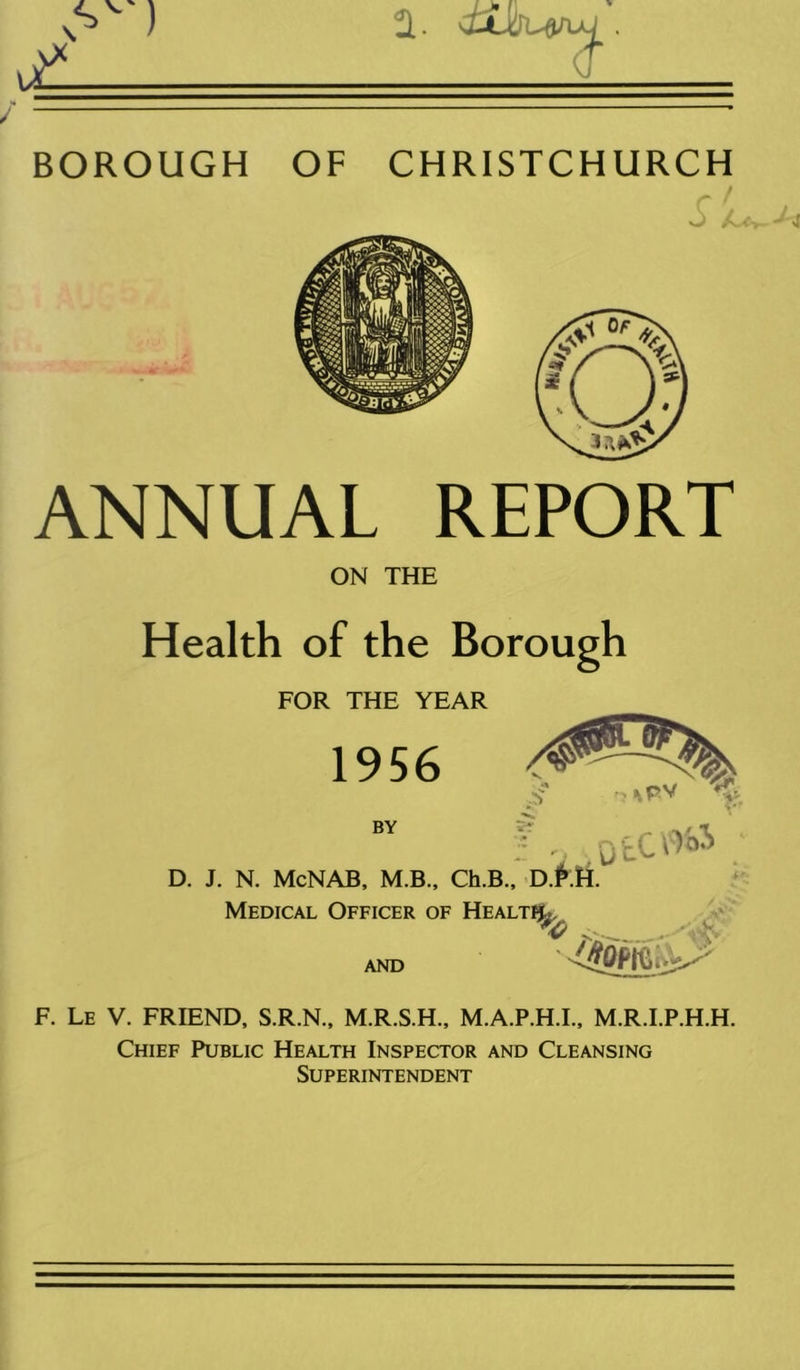 BOROUGH OF CHRISTCHURCH ANNUAL REPORT ON THE Health of the Borough FOR THE YEAR 1956 BY otco» D. J. N. McNAB, M.B., Ch.B., Medical Officer of Healtf^ and F. Le V. FRIEND, S.R.N., M.R.S.H., M.A.P.H.I., M.R.I.P.H.H. Chief Public Health Inspector and Cleansing Superintendent