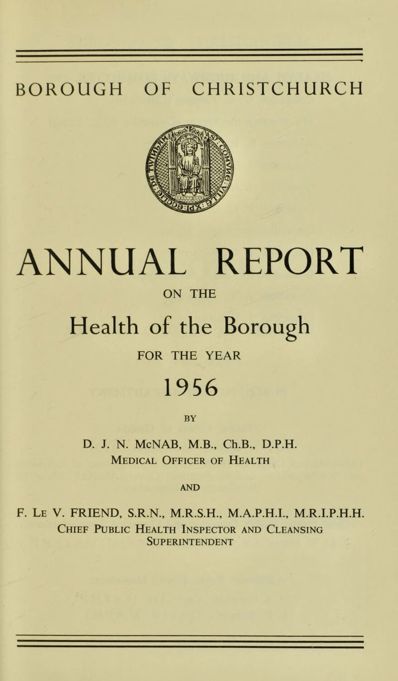 BOROUGH OF CHRISTCHURCH ANNUAL REPORT ON THE Health of the Borough FOR THE YEAR 1956 D. J. N. McNAB, M.B., Ch.B., D.P.H. Medical Officer of Health and F. Le V. FRIEND, S.R.N., M.R.S.H., M.A.P.H.I., M.R.I.P.H.H. Chief Public Health Inspector and Cleansing Superintendent