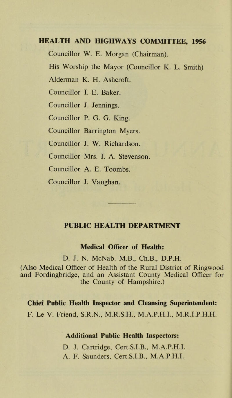 HEALTH AND HIGHWAYS COMMITTEE, 1956 Councillor W. E. Morgan (Chairman). His Worship the Mayor (Councillor K. L. Smith) Alderman K. H. Ashcroft. Councillor I. E. Baker. Councillor J. Jennings. Councillor P. G. G. King. Councillor Barrington Myers. Councillor J. W. Richardson. Councillor Mrs. I. A. Stevenson. Councillor A. E. Toombs. Councillor J. Vaughan. PUBLIC HEALTH DEPARTMENT Medical Officer of Health: D. J. N. McNab. M.B., Ch.B., D.P.H. (Also Medical Officer of Health of the Rural District of Ringwood and Fordingbridge, and an Assistant County Medical Officer for the County of Hampshire.) Chief Public Health Inspector and Cleansing Superintendent: F. Le V. Friend, S.R.N., M.R.S.H., M.A.P.H.I., M.R.I.P.H.H. Additional Public Health Inspectors: D. J. Cartridge, Cert.S.I.B., M.A.P.H.I. A. F. Saunders, Cert.S.I.B., M.A.P.H.I.