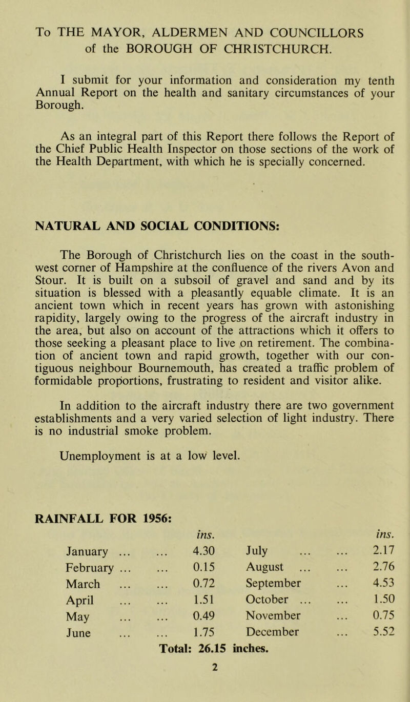 To THE MAYOR, ALDERMEN AND COUNCILLORS of the BOROUGH OF CHRISTCHURCH. I submit for your information and consideration my tenth Annual Report on the health and sanitary circumstances of your Borough. As an integral part of this Report there follows the Report of the Chief Public Health Inspector on those sections of the work of the Health Department, with which he is specially concerned. NATURAL AND SOCIAL CONDITIONS: The Borough of Christchurch lies on the coast in the south- west corner of Hampshire at the confluence of the rivers Avon and Stour. It is built on a subsoil of gravel and sand and by its situation is blessed with a pleasantly equable climate. It is an ancient town which in recent years has grown with astonishing rapidity, largely owing to the progress of the aircraft industry in the area, but also on account of the attractions which it offers to those seeking a pleasant place to live on retirement. The combina- tion of ancient town and rapid growth, together with our con- tiguous neighbour Bournemouth, has created a traffic problem of formidable proportions, frustrating to resident and visitor alike. In addition to the aircraft industry there are two government establishments and a very varied selection of light industry. There is no industrial smoke problem. Unemployment is at a low level. RAINFALL FOR 1956: ins. ins. January 4.30 July 2.17 February 0.15 August 2.76 March 0.72 September ... 4.53 April 1.51 October 1.50 May 0.49 November ... 0.75 June 1.75 December ... 5.52 Total: 26.15 inches.