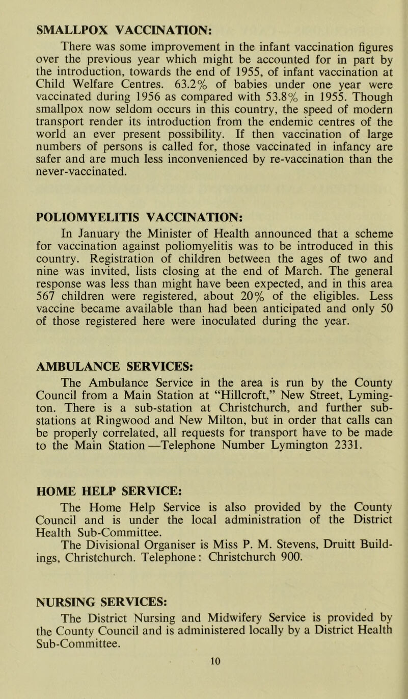SMALLPOX VACCINATION: There was some improvement in the infant vaccination figures over the previous year which might be accounted for in part by the introduction, towards the end of 1955, of infant vaccination at Child Welfare Centres. 63.2% of babies under one year were vaccinated during 1956 as compared with 53.8% in 1955. Though smallpox now seldom occurs in this country, the speed of modern transport render its introduction from the endemic centres of the world an ever present possibility. If then vaccination of large numbers of persons is called for, those vaccinated in infancy are safer and are much less inconvenienced by re-vaccination than the never-vaccinated. POLIOMYELITIS VACCINATION: In January the Minister of Health announced that a scheme for vaccination against poliomyelitis was to be introduced in this country. Registration of children between the ages of two and nine was invited, lists closing at the end of March. The general response was less than might have been expected, and in this area 567 children were registered, about 20% of the eligibles. Less vaccine became available than had been anticipated and only 50 of those registered here were inoculated during the year. AMBULANCE SERVICES: The Ambulance Service in the area is run by the County Council from a Main Station at “Hillcroft,” New Street, Lyming- ton. There is a sub-station at Christchurch, and further sub- stations at Ringwood and New Milton, but in order that calls can be properly correlated, all requests for transport have to be made to the Main Station—Telephone Number Lymington 2331. HOME HELP SERVICE: The Home Help Service is also provided by the County Council and is under the local administration of the District Health Sub-Committee. The Divisional Organiser is Miss P. M. Stevens, Druitt Build- ings, Christchurch. Telephone: Christchurch 900. NURSING SERVICES: The District Nursing and Midwifery Service is provided by the County Council and is administered locally by a District Health Sub-Committee.
