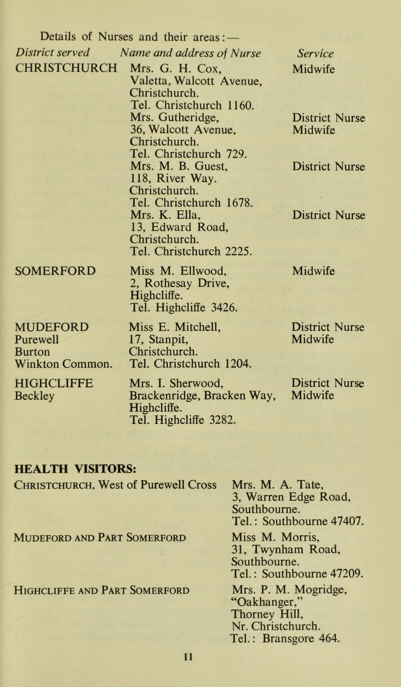 Details of Nurses and their areas: — District served Name and address of Nurse Service CHRISTCHURCH Mrs. G. H. Cox, Valetta, Walcott Avenue, Christchurch. Tel. Christchurch 1160. Midwife Mrs. Gutheridge, District Nurse 36, Walcott Avenue, Christchurch. Tel. Christchurch 729. Midwife Mrs. M. B. Guest, 118, River Way. Christchurch. Tel. Christchurch 1678. District Nurse Mrs. K. Ella, 13, Edward Road, Christchurch. Tel. Christchurch 2225. District Nurse SOMERFORD Miss M. Ellwood, 2, Rothesay Drive, Highcliffe. Tel. Highcliffe 3426. Midwife MUDEFORD Miss E. Mitchell, District Nurse Purewell 17, Stanpit, Midwife Burton Christchurch. Winkton Common. Tel. Christchurch 1204. HIGHCLIFFE Mrs. I. Sherwood, District Nurse Beckley Brackenridge, Bracken Way, Highcliffe. Tel. Highcliffe 3282. Midwife HEALTH VISITORS: Christchurch, West of Purewell Cross Mrs. M. A. Tate, 3, Warren Edge Road, Southboume. Tel.: Southbourne 47407. Mudeford and Part Somerford Miss M. Morris, 31, Twynham Road, Southbourne. Tel.: Southbourne 47209. Highcliffe and Part Somerford Mrs. P. M. Mogridge, “Oakhanger,” Thorney Hill, Nr. Christchurch. Tel.: Bransgore 464.