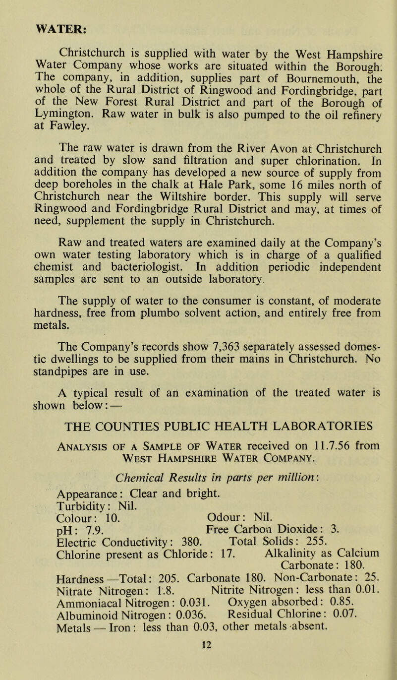 WATER: Christchurch is supplied with water by the West Hampshire Water Company whose works are situated within the Borough. The company, in addition, supplies part of Bournemouth, the whole of the Rural District of Ringwood and Fordingbridge, part of the New Forest Rural District and part of the Borough of Lymington. Raw water in bulk is also pumped to the oil refinery at Fawley. The raw water is drawn from the River Avon at Christchurch and treated by slow sand filtration and super chlorination. In addition the company has developed a new source of supply from deep boreholes in the chalk at Hale Park, some 16 miles north of Christchurch near the Wiltshire border. This supply will serve Ringwood and Fordingbridge Rural District and may, at times of need, supplement the supply in Christchurch. Raw and treated waters are examined daily at the Company’s own water testing laboratory which is in charge of a qualified chemist and bacteriologist. In addition periodic independent samples are sent to an outside laboratory. The supply of water to the consumer is constant, of moderate hardness, free from plumbo solvent action, and entirely free from metals. The Company’s records show 7,363 separately assessed domes- tic dwellings to be supplied from their mains in Christchurch. No standpipes are in use. A typical result of an examination of the treated water is shown below: — THE COUNTIES PUBLIC HEALTH LABORATORIES Analysis of a Sample of Water received on 11.7.56 from West Hampshire Water Company. Chemical Results in parts per million: Appearance: Clear and bright. Turbidity: Nil. Colour: 10. Odour: Nil. pH: 7.9. Free Carbon Dioxide: 3. Electric Conductivity: 380. Total Solids: 255. Chlorine present as Chloride: 17. Alkalinity as Calcium Carbonate: 180. Hardness—Total: 205. Carbonate 180. Non-Carbonate: 25. Nitrate Nitrogen: 1.8. Nitrite Nitrogen: less than 0.01. Ammoniacal Nitrogen : 0.031. Oxygen absorbed: 0.85. Albuminoid Nitrogen: 0.036. Residual Chlorine: 0.07. Metals — Iron: less than 0.03, other metals absent.