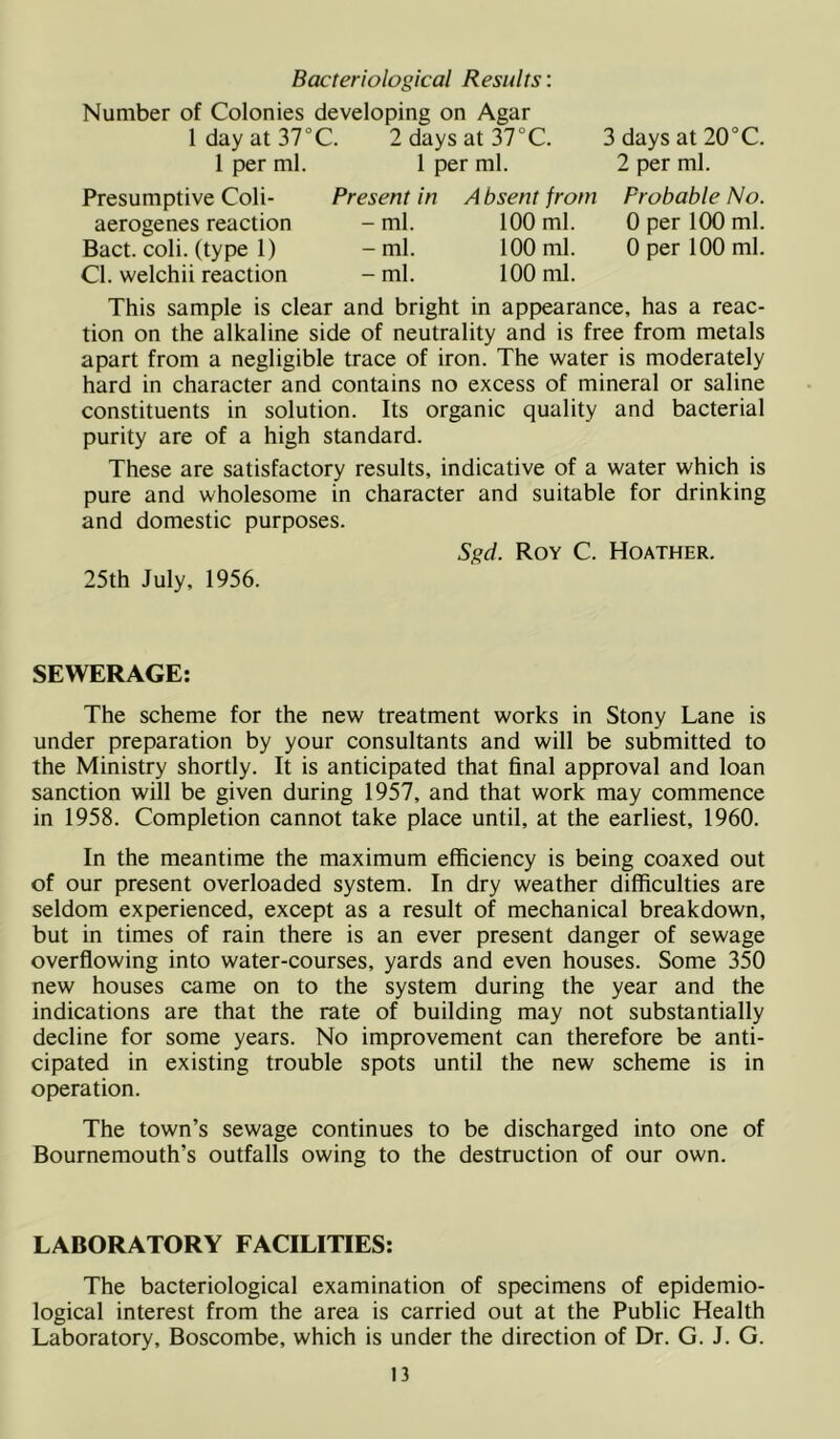 Bacteriological Results: Number of Colonies developing on Agar 1 day at 37°C. 2daysat37°C. 3 days at 20°C. 1 per ml. 1 per ml. 2 per ml. Presumptive Coli- aerogenes reaction Bact. coli. (type 1) Cl. welchii reaction Present in A bsent from Probable No. -ml. 100 ml. 0 per 100 ml. - ml. 100 ml. 0 per 100 ml. -ml. 100 ml. This sample is clear and bright in appearance, has a reac- tion on the alkaline side of neutrality and is free from metals apart from a negligible trace of iron. The water is moderately hard in character and contains no excess of mineral or saline constituents in solution. Its organic quality and bacterial purity are of a high standard. These are satisfactory results, indicative of a water which is pure and wholesome in character and suitable for drinking and domestic purposes. Sgd. Roy C. Hoather. 25th July, 1956. SEWERAGE: The scheme for the new treatment works in Stony Lane is under preparation by your consultants and will be submitted to the Ministry shortly. It is anticipated that final approval and loan sanction will be given during 1957, and that work may commence in 1958. Completion cannot take place until, at the earliest, 1960. In the meantime the maximum efficiency is being coaxed out of our present overloaded system. In dry weather difficulties are seldom experienced, except as a result of mechanical breakdown, but in times of rain there is an ever present danger of sewage overflowing into water-courses, yards and even houses. Some 350 new houses came on to the system during the year and the indications are that the rate of building may not substantially decline for some years. No improvement can therefore be anti- cipated in existing trouble spots until the new scheme is in operation. The town’s sewage continues to be discharged into one of Bournemouth’s outfalls owing to the destruction of our own. LABORATORY FACILITIES: The bacteriological examination of specimens of epidemio- logical interest from the area is carried out at the Public Health Laboratory, Boscombe, which is under the direction of Dr. G. J. G.