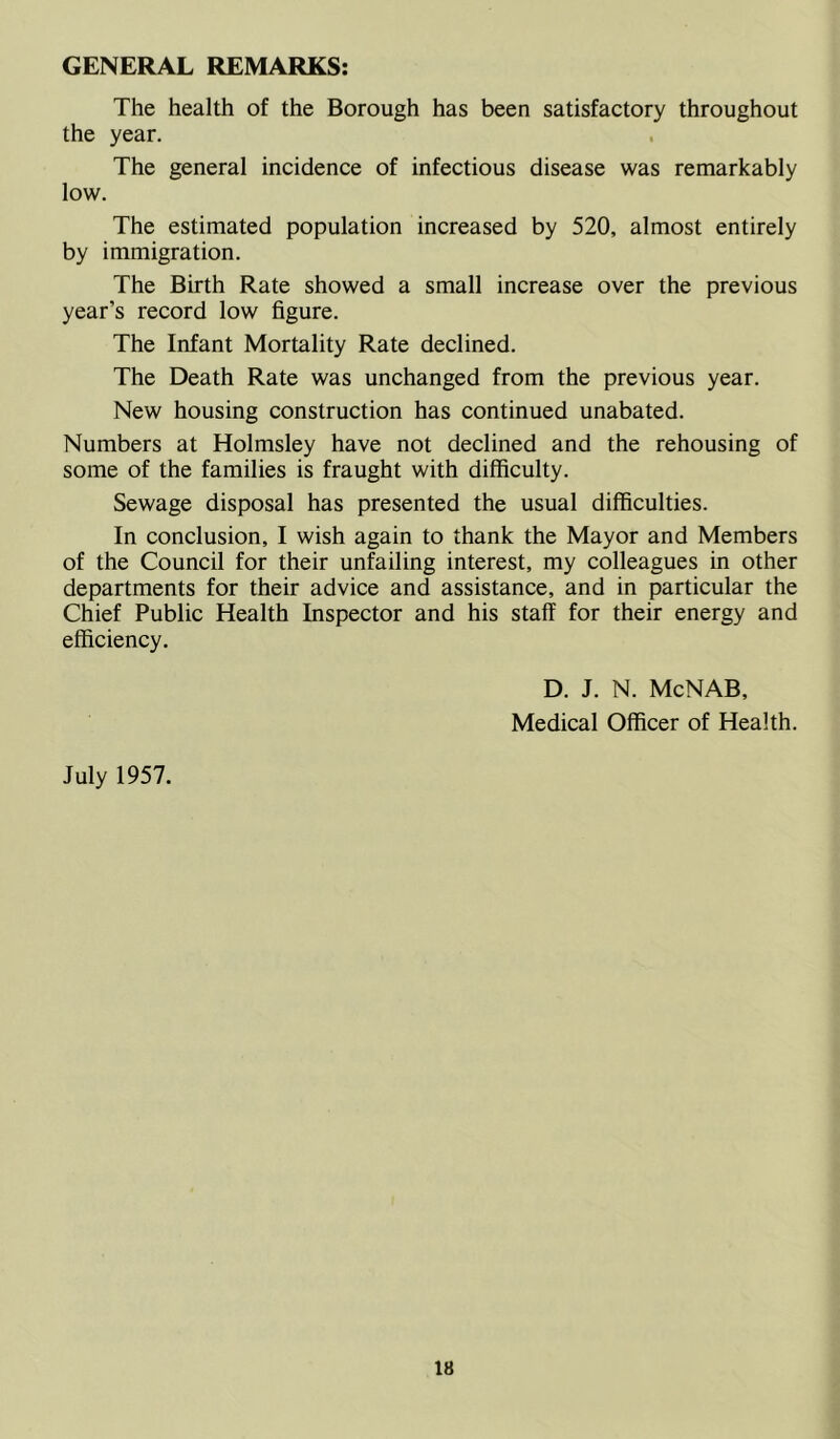 GENERAL REMARKS: The health of the Borough has been satisfactory throughout the year. The general incidence of infectious disease was remarkably low. The estimated population increased by 520, almost entirely by immigration. The Birth Rate showed a small increase over the previous year’s record low figure. The Infant Mortality Rate declined. The Death Rate was unchanged from the previous year. New housing construction has continued unabated. Numbers at Holmsley have not declined and the rehousing of some of the families is fraught with difficulty. Sewage disposal has presented the usual difficulties. In conclusion, I wish again to thank the Mayor and Members of the Council for their unfailing interest, my colleagues in other departments for their advice and assistance, and in particular the Chief Public Health Inspector and his staff for their energy and efficiency. D. J. N. McNAB, Medical Officer of Health. July 1957.