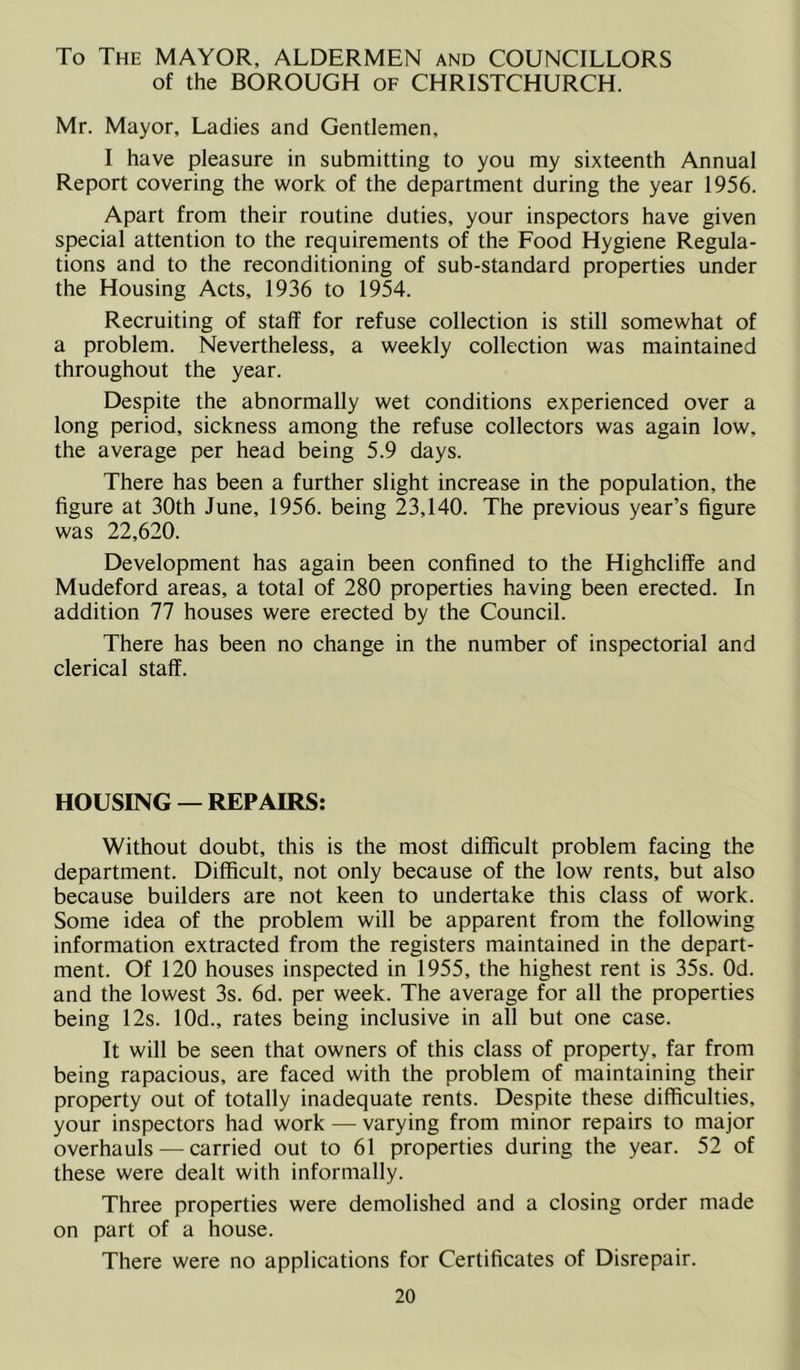 To The MAYOR, ALDERMEN and COUNCILLORS of the BOROUGH of CHRISTCHURCH. Mr. Mayor, Ladies and Gentlemen, I have pleasure in submitting to you my sixteenth Annual Report covering the work of the department during the year 1956. Apart from their routine duties, your inspectors have given special attention to the requirements of the Food Hygiene Regula- tions and to the reconditioning of sub-standard properties under the Housing Acts, 1936 to 1954. Recruiting of staff for refuse collection is still somewhat of a problem. Nevertheless, a weekly collection was maintained throughout the year. Despite the abnormally wet conditions experienced over a long period, sickness among the refuse collectors was again low, the average per head being 5.9 days. There has been a further slight increase in the population, the figure at 30th June, 1956. being 23,140. The previous year’s figure was 22,620. Development has again been confined to the Highcliffe and Mudeford areas, a total of 280 properties having been erected. In addition 77 houses were erected by the Council. There has been no change in the number of inspectorial and clerical staff. HOUSING — REPAIRS: Without doubt, this is the most difficult problem facing the department. Difficult, not only because of the low rents, but also because builders are not keen to undertake this class of work. Some idea of the problem will be apparent from the following information extracted from the registers maintained in the depart- ment. Of 120 houses inspected in 1955, the highest rent is 35s. Od. and the lowest 3s. 6d. per week. The average for all the properties being 12s. 10d., rates being inclusive in all but one case. It will be seen that owners of this class of property, far from being rapacious, are faced with the problem of maintaining their property out of totally inadequate rents. Despite these difficulties, your inspectors had work — varying from minor repairs to major overhauls — carried out to 61 properties during the year. 52 of these were dealt with informally. Three properties were demolished and a closing order made on part of a house. There were no applications for Certificates of Disrepair.