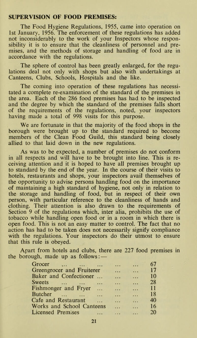 SUPERVISION OF FOOD PREMISES: The Food Hygiene Regulations, 1955, came into operation on 1st January, 1956. The enforcement of these regulations has added not inconsiderably to the work of your Inspectors whose respon- sibility it is to ensure that the cleanliness of personnel and pre- mises, and the methods of storage and handling of food are in accordance with the regulations. The sphere of control has been greatly enlarged, for the regu- lations deal not only with shops but also with undertakings at Canteens, Clubs, Schools, Hospitals and the like. The coming into operation of these regulations has necessi- tated a complete re-examination of the standard of the premises in the area. Each of the 286 food premises has had to be inspected and the degree by which the standard of the premises falls short of the requirements of the regulations, noted, your inspectors having made a total of 998 visits for this purpose. We are fortunate in that the majority of the food shops in the borough were brought up to the standard required to become members of the Clean Food Guild, this standard being closely allied to that laid down in the new regulations. As was to be expected, a number of premises do not conform in all respects and will have to be brought into line. This is re- ceiving attention and it is hoped to have all premises brought up to standard by the end of the year. In the course of their visits to hotels, restaurants and shops, your inspectors avail themselves of the opportunity to advise persons handling food on the importance of maintaining a high standard of hygiene, not only in relation to the storage and handling of food, but in respect of their own person, with particular reference to the cleanliness of hands and clothing. Their attention is also drawn to the requirements of Section 9 of the regulations which, inter alia, prohibits the use of tobacco while handling open food or in a room in which there is open food. This is not an easy matter to control. The fact that no action has had to be taken does not necessarily signify compliance with the regulations. Your inspectors do their utmost to ensure that this rule is obeyed. Apart from hotels and clubs, there are 227 food premises in the borough, made up as follows: — Grocer ... 67 Greengrocer and Fruiterer 17 Baker and Confectioner 10 Sweets 28 Fishmonger and Fryer 11 Butcher 18 Cafe and Restaurant 40 Works and School Canteens ... ... 16 Licensed Premises 20