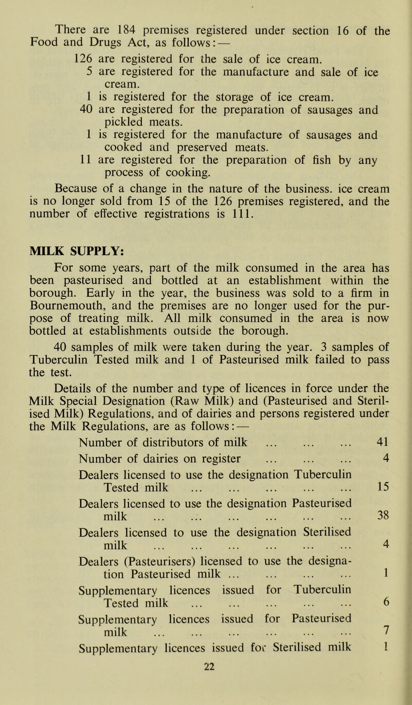 There are 184 premises registered under section 16 of the Food and Drugs Act, as follows: — 126 are registered for the sale of ice cream. 5 are registered for the manufacture and sale of ice cream. 1 is registered for the storage of ice cream. 40 are registered for the preparation of sausages and pickled meats. 1 is registered for the manufacture of sausages and cooked and preserved meats. 11 are registered for the preparation of fish by any process of cooking. Because of a change in the nature of the business, ice cream is no longer sold from 15 of the 126 premises registered, and the number of effective registrations is 111. MILK SUPPLY: For some years, part of the milk consumed in the area has been pasteurised and bottled at an establishment within the borough. Early in the year, the business was sold to a firm in Bournemouth, and the premises are no longer used for the pur- pose of treating milk. All milk consumed in the area is now bottled at establishments outside the borough. 40 samples of milk were taken during the year. 3 samples of Tuberculin Tested milk and 1 of Pasteurised milk failed to pass the test. Details of the number and type of licences in force under the Milk Special Designation (Raw Milk) and (Pasteurised and Steril- ised Milk) Regulations, and of dairies and persons registered under the Milk Regulations, are as follows: — Number of distributors of milk 41 Number of dairies on register 4 Dealers licensed to use the designation Tuberculin Tested milk 15 Dealers licensed to use the designation Pasteurised milk ... ... 38 Dealers licensed to use the designation Sterilised milk ... ... 4 Dealers (Pasteurisers) licensed to use the designa- tion Pasteurised milk ... ... 1 Supplementary licences issued for Tuberculin Tested milk ... 6 Supplementary licences issued for Pasteurised milk 7 Supplementary licences issued for Sterilised milk 1